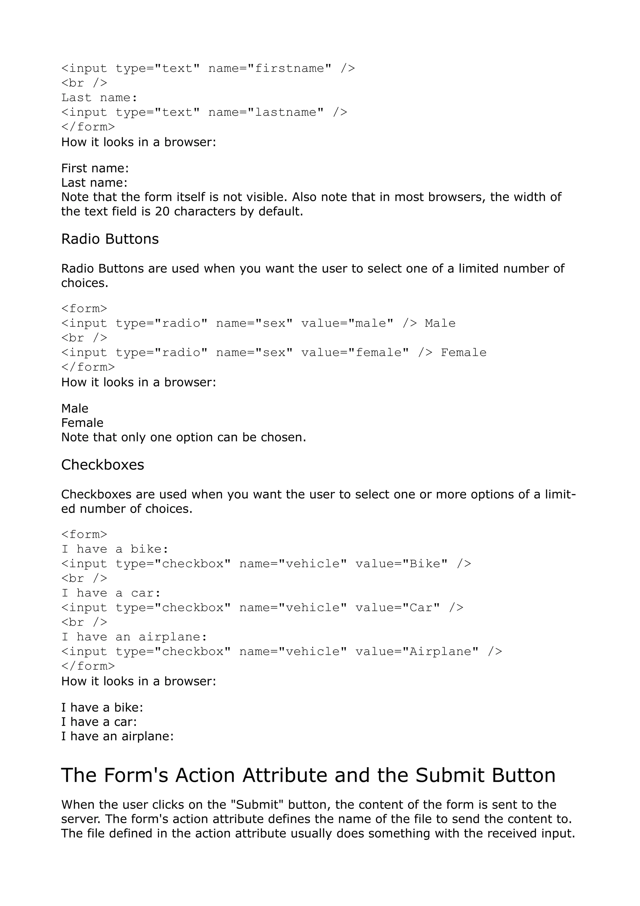 <input type="text" name="firstname" />
<br />
Last name:
<input type="text" name="lastname" />
</form>
How it looks in a browser:

First name:
Last name:
Note that the form itself is not visible. Also note that in most browsers, the width of
the text field is 20 characters by default.

Radio Buttons

Radio Buttons are used when you want the user to select one of a limited number of
choices.

<form>
<input type="radio" name="sex" value="male" /> Male
<br />
<input type="radio" name="sex" value="female" /> Female
</form>
How it looks in a browser:

Male
Female
Note that only one option can be chosen.

Checkboxes

Checkboxes are used when you want the user to select one or more options of a limit-
ed number of choices.

<form>
I have a bike:
<input type="checkbox" name="vehicle" value="Bike" />
<br />
I have a car:
<input type="checkbox" name="vehicle" value="Car" />
<br />
I have an airplane:
<input type="checkbox" name="vehicle" value="Airplane" />
</form>
How it looks in a browser:

I have a bike:
I have a car:
I have an airplane:


The Form's Action Attribute and the Submit Button
When the user clicks on the "Submit" button, the content of the form is sent to the
server. The form's action attribute defines the name of the file to send the content to.
The file defined in the action attribute usually does something with the received input.
 