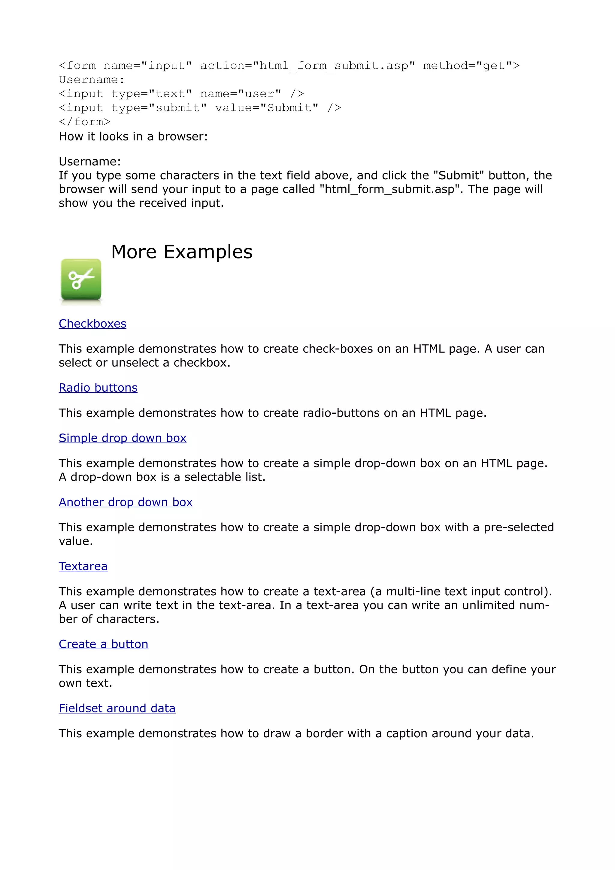 <form name="input" action="html_form_submit.asp" method="get">
Username:
<input type="text" name="user" />
<input type="submit" value="Submit" />
</form>
How it looks in a browser:

Username:
If you type some characters in the text field above, and click the "Submit" button, the
browser will send your input to a page called "html_form_submit.asp". The page will
show you the received input.



           More Examples


Checkboxes

This example demonstrates how to create check-boxes on an HTML page. A user can
select or unselect a checkbox.

Radio buttons

This example demonstrates how to create radio-buttons on an HTML page.

Simple drop down box

This example demonstrates how to create a simple drop-down box on an HTML page.
A drop-down box is a selectable list.

Another drop down box

This example demonstrates how to create a simple drop-down box with a pre-selected
value.

Textarea

This example demonstrates how to create a text-area (a multi-line text input control).
A user can write text in the text-area. In a text-area you can write an unlimited num-
ber of characters.

Create a button

This example demonstrates how to create a button. On the button you can define your
own text.

Fieldset around data

This example demonstrates how to draw a border with a caption around your data.
 