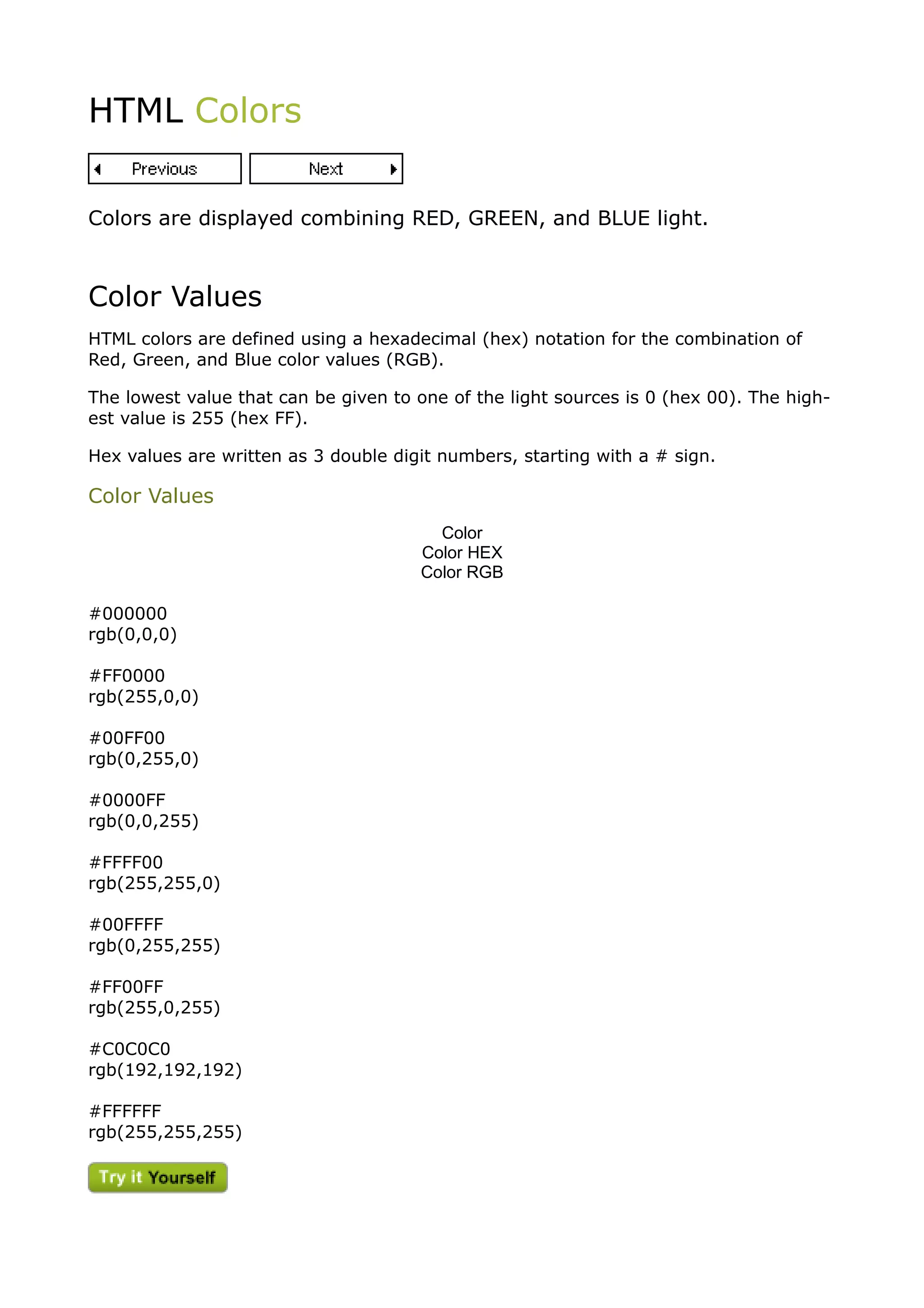 HTML Colors


Colors are displayed combining RED, GREEN, and BLUE light.



Color Values
HTML colors are defined using a hexadecimal (hex) notation for the combination of
Red, Green, and Blue color values (RGB).

The lowest value that can be given to one of the light sources is 0 (hex 00). The high-
est value is 255 (hex FF).

Hex values are written as 3 double digit numbers, starting with a # sign.

Color Values
                                        Color
                                      Color HEX
                                      Color RGB

#000000
rgb(0,0,0)

#FF0000
rgb(255,0,0)

#00FF00
rgb(0,255,0)

#0000FF
rgb(0,0,255)

#FFFF00
rgb(255,255,0)

#00FFFF
rgb(0,255,255)

#FF00FF
rgb(255,0,255)

#C0C0C0
rgb(192,192,192)

#FFFFFF
rgb(255,255,255)
 