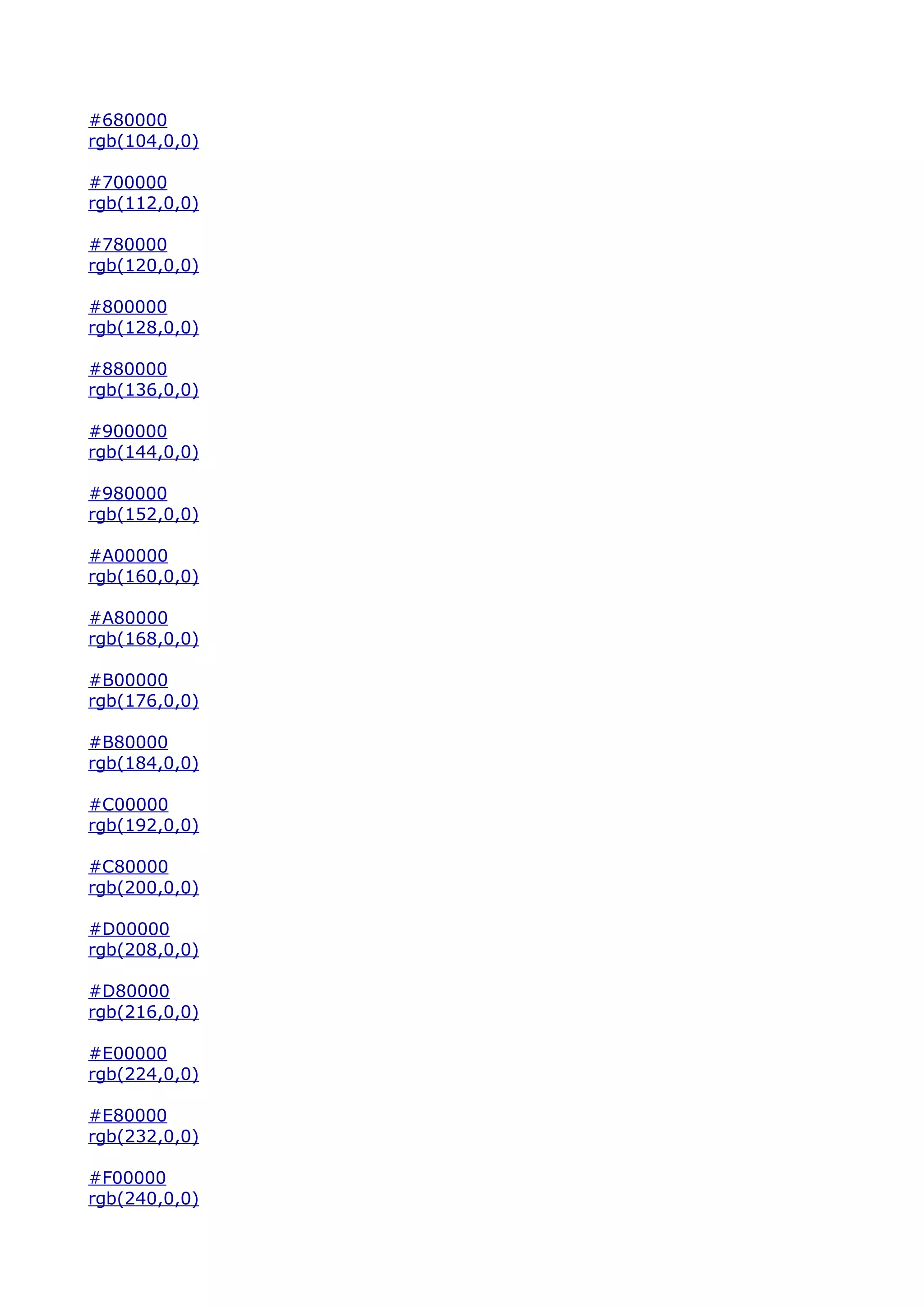 #680000
rgb(104,0,0)

#700000
rgb(112,0,0)

#780000
rgb(120,0,0)

#800000
rgb(128,0,0)

#880000
rgb(136,0,0)

#900000
rgb(144,0,0)

#980000
rgb(152,0,0)

#A00000
rgb(160,0,0)

#A80000
rgb(168,0,0)

#B00000
rgb(176,0,0)

#B80000
rgb(184,0,0)

#C00000
rgb(192,0,0)

#C80000
rgb(200,0,0)

#D00000
rgb(208,0,0)

#D80000
rgb(216,0,0)

#E00000
rgb(224,0,0)

#E80000
rgb(232,0,0)

#F00000
rgb(240,0,0)
 