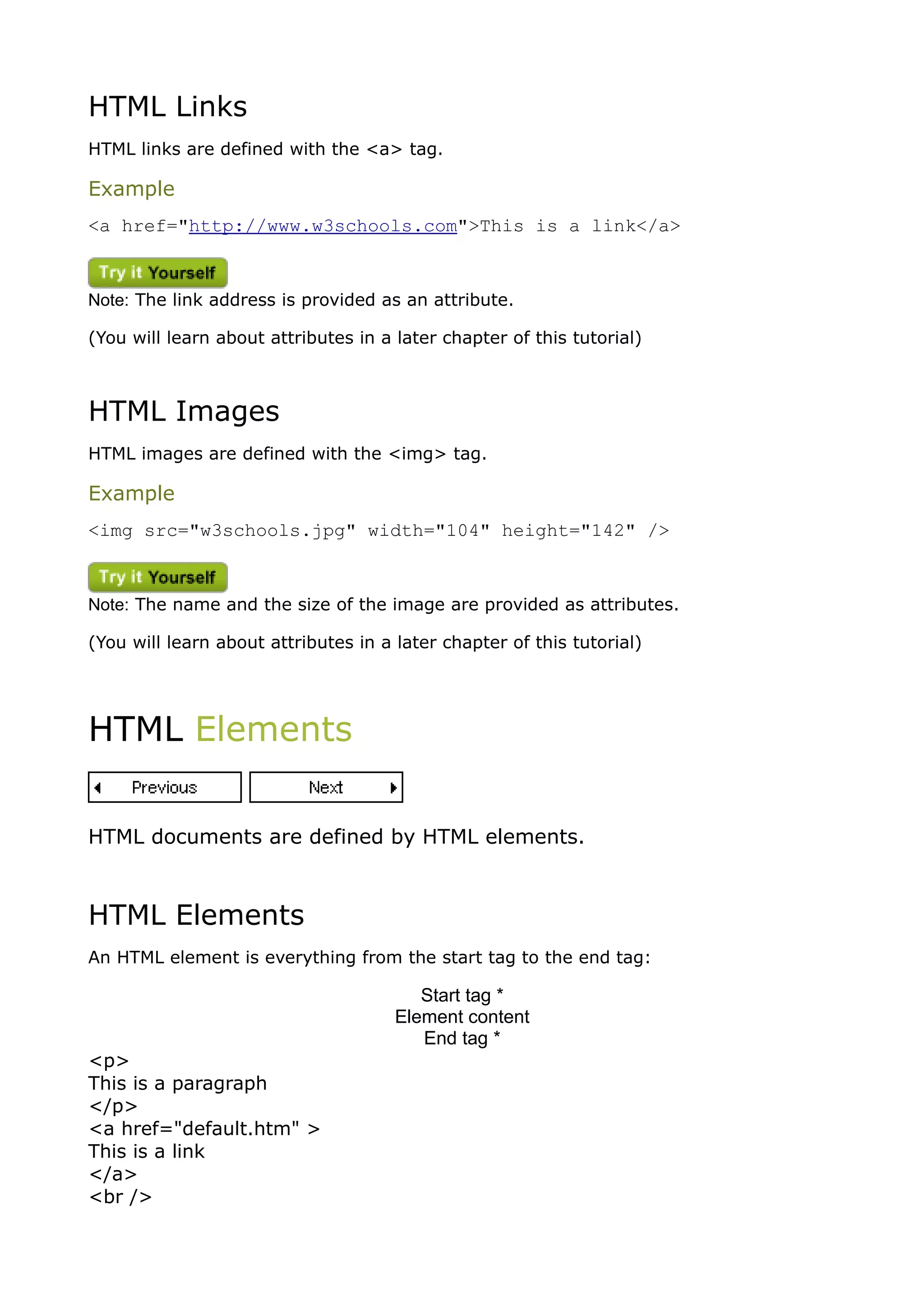 HTML Links
HTML links are defined with the <a> tag.

Example
<a href="http://www.w3schools.com">This is a link</a>



Note: The link address is provided as an attribute.

(You will learn about attributes in a later chapter of this tutorial)



HTML Images
HTML images are defined with the <img> tag.

Example
<img src="w3schools.jpg" width="104" height="142" />



Note: The name and the size of the image are provided as attributes.

(You will learn about attributes in a later chapter of this tutorial)




HTML Elements


HTML documents are defined by HTML elements.



HTML Elements
An HTML element is everything from the start tag to the end tag:

                                         Start tag *
                                      Element content
                                         End tag *
<p>
This is a paragraph
</p>
<a href="default.htm" >
This is a link
</a>
<br />
 