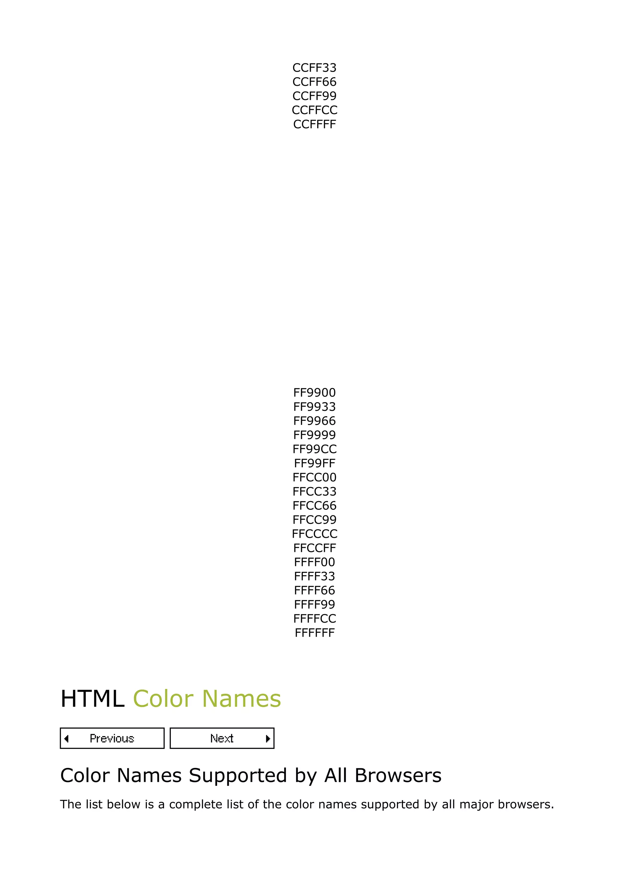 CCFF33
                                       CCFF66
                                       CCFF99
                                       CCFFCC
                                       CCFFFF
                                       FF0000
                                       FF0033
                                       FF0066
                                       FF0099
                                       FF00CC
                                       FF00FF
                                       FF3300
                                       FF3333
                                       FF3366
                                       FF3399
                                       FF33CC
                                       FF33FF
                                       FF6600
                                       FF6633
                                       FF6666
                                       FF6699
                                       FF66CC
                                       FF66FF
                                       FF9900
                                       FF9933
                                       FF9966
                                       FF9999
                                       FF99CC
                                       FF99FF
                                       FFCC00
                                       FFCC33
                                       FFCC66
                                       FFCC99
                                       FFCCCC
                                       FFCCFF
                                       FFFF00
                                       FFFF33
                                       FFFF66
                                       FFFF99
                                       FFFFCC
                                       FFFFFF




HTML Color Names


Color Names Supported by All Browsers
The list below is a complete list of the color names supported by all major browsers.
 
