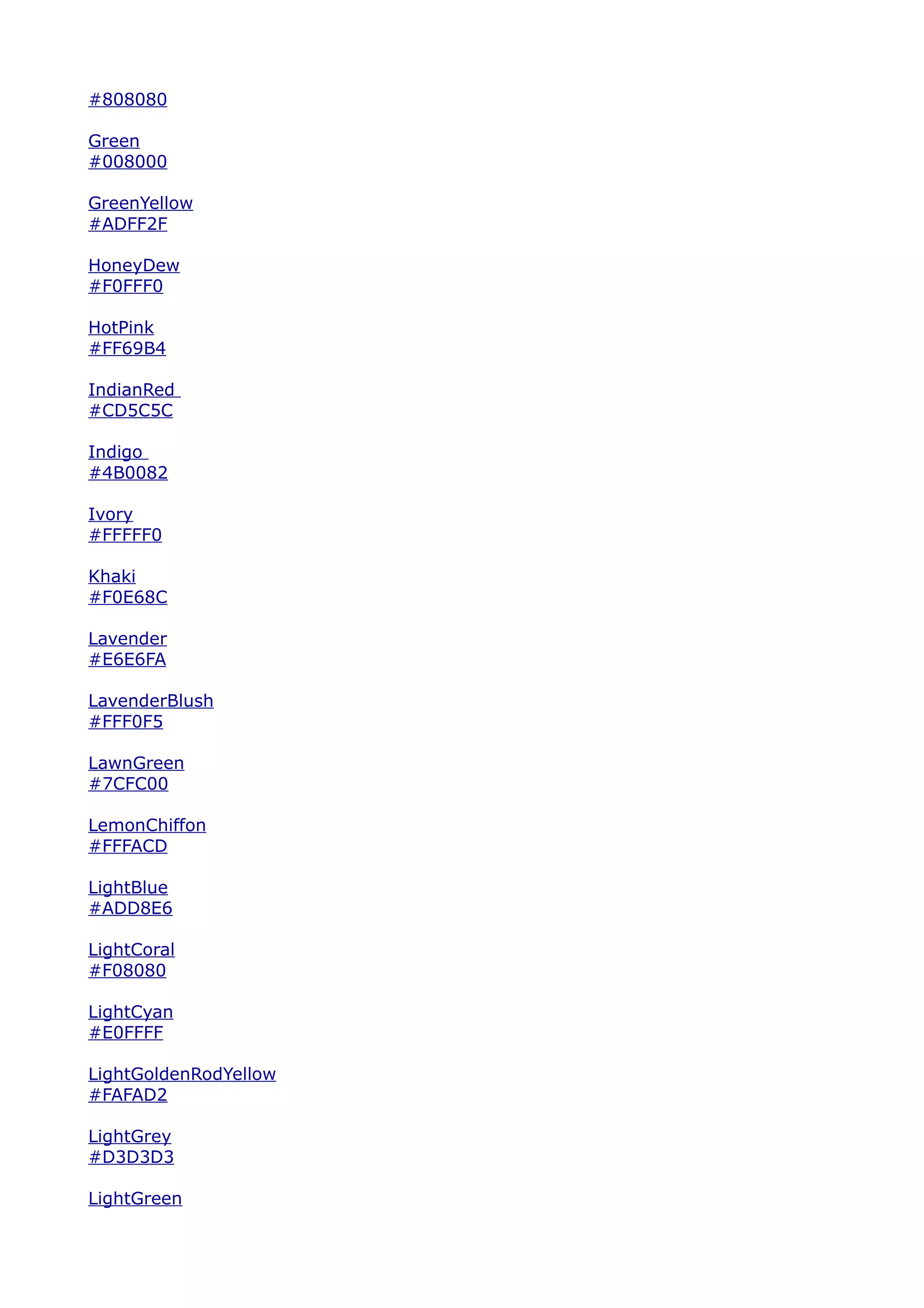 #808080

Green
#008000

GreenYellow
#ADFF2F

HoneyDew
#F0FFF0

HotPink
#FF69B4

IndianRed
#CD5C5C

Indigo
#4B0082

Ivory
#FFFFF0

Khaki
#F0E68C

Lavender
#E6E6FA

LavenderBlush
#FFF0F5

LawnGreen
#7CFC00

LemonChiffon
#FFFACD

LightBlue
#ADD8E6

LightCoral
#F08080

LightCyan
#E0FFFF

LightGoldenRodYellow
#FAFAD2

LightGrey
#D3D3D3

LightGreen
 
