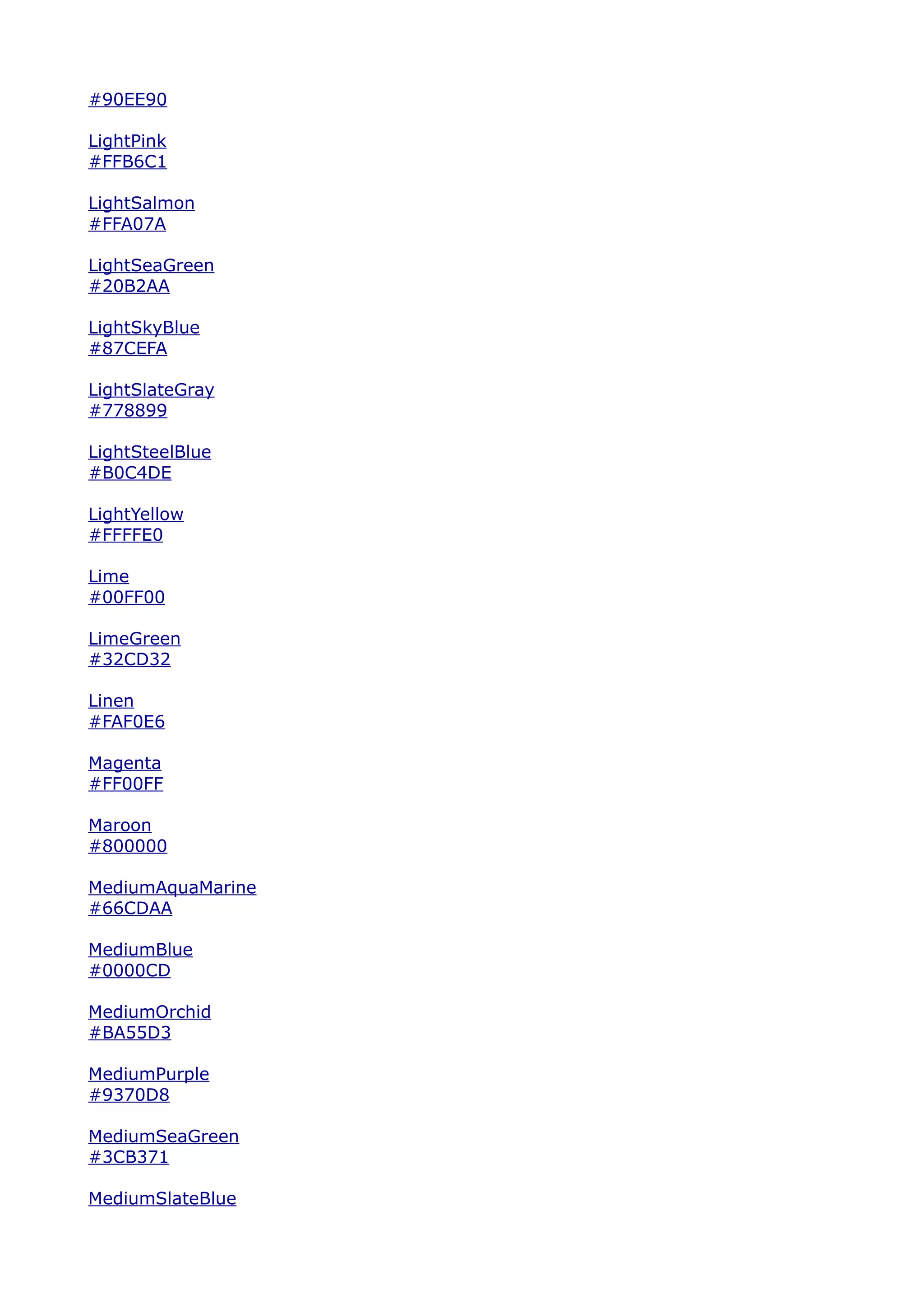 #90EE90

LightPink
#FFB6C1

LightSalmon
#FFA07A

LightSeaGreen
#20B2AA

LightSkyBlue
#87CEFA

LightSlateGray
#778899

LightSteelBlue
#B0C4DE

LightYellow
#FFFFE0

Lime
#00FF00

LimeGreen
#32CD32

Linen
#FAF0E6

Magenta
#FF00FF

Maroon
#800000

MediumAquaMarine
#66CDAA

MediumBlue
#0000CD

MediumOrchid
#BA55D3

MediumPurple
#9370D8

MediumSeaGreen
#3CB371

MediumSlateBlue
 