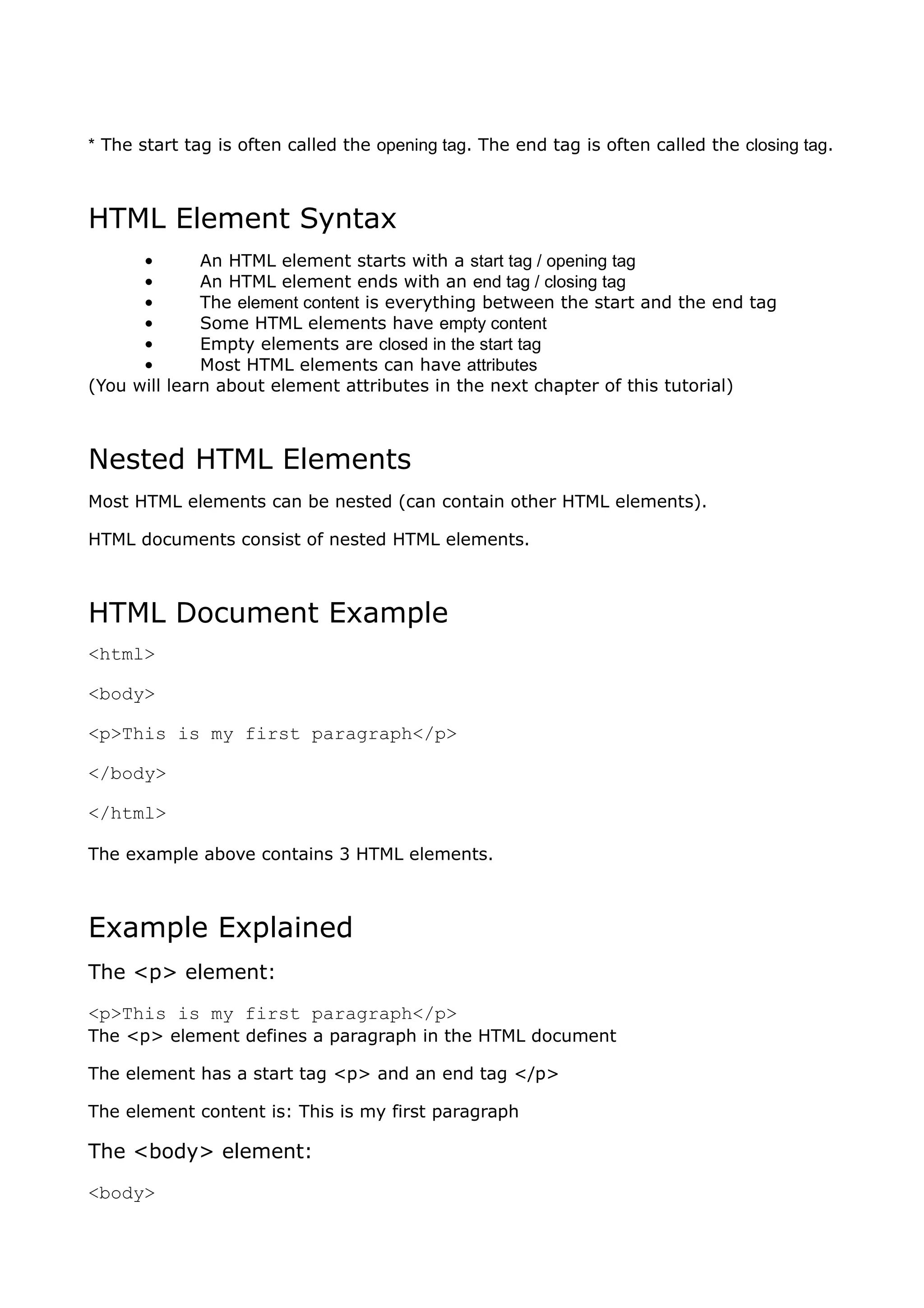 * The start tag is often called the opening tag. The end tag is often called the closing tag.



HTML Element Syntax
      •       An HTML element starts with a start tag / opening tag
      •       An HTML element ends with an end tag / closing tag
      •       The element content is everything between the start and the end tag
      •       Some HTML elements have empty content
      •       Empty elements are closed in the start tag
      •       Most HTML elements can have attributes
(You will learn about element attributes in the next chapter of this tutorial)



Nested HTML Elements
Most HTML elements can be nested (can contain other HTML elements).

HTML documents consist of nested HTML elements.



HTML Document Example
<html>

<body>

<p>This is my first paragraph</p>

</body>

</html>

The example above contains 3 HTML elements.



Example Explained
The <p> element:
<p>This is my first paragraph</p>
The <p> element defines a paragraph in the HTML document

The element has a start tag <p> and an end tag </p>

The element content is: This is my first paragraph

The <body> element:
<body>
 