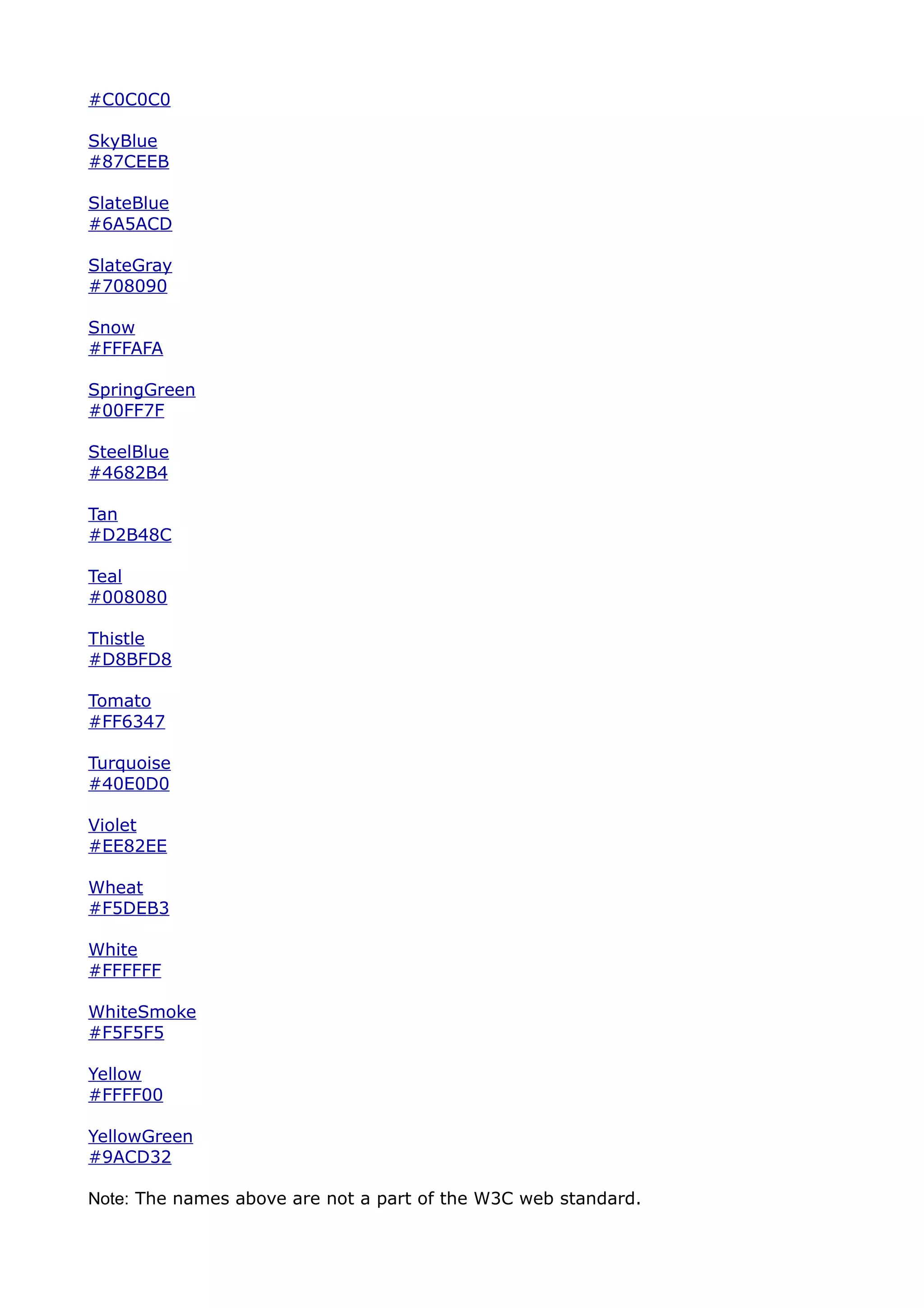 #C0C0C0

SkyBlue
#87CEEB

SlateBlue
#6A5ACD

SlateGray
#708090

Snow
#FFFAFA

SpringGreen
#00FF7F

SteelBlue
#4682B4

Tan
#D2B48C

Teal
#008080

Thistle
#D8BFD8

Tomato
#FF6347

Turquoise
#40E0D0

Violet
#EE82EE

Wheat
#F5DEB3

White
#FFFFFF

WhiteSmoke
#F5F5F5

Yellow
#FFFF00

YellowGreen
#9ACD32

Note: The names above are not a part of the W3C web standard.
 