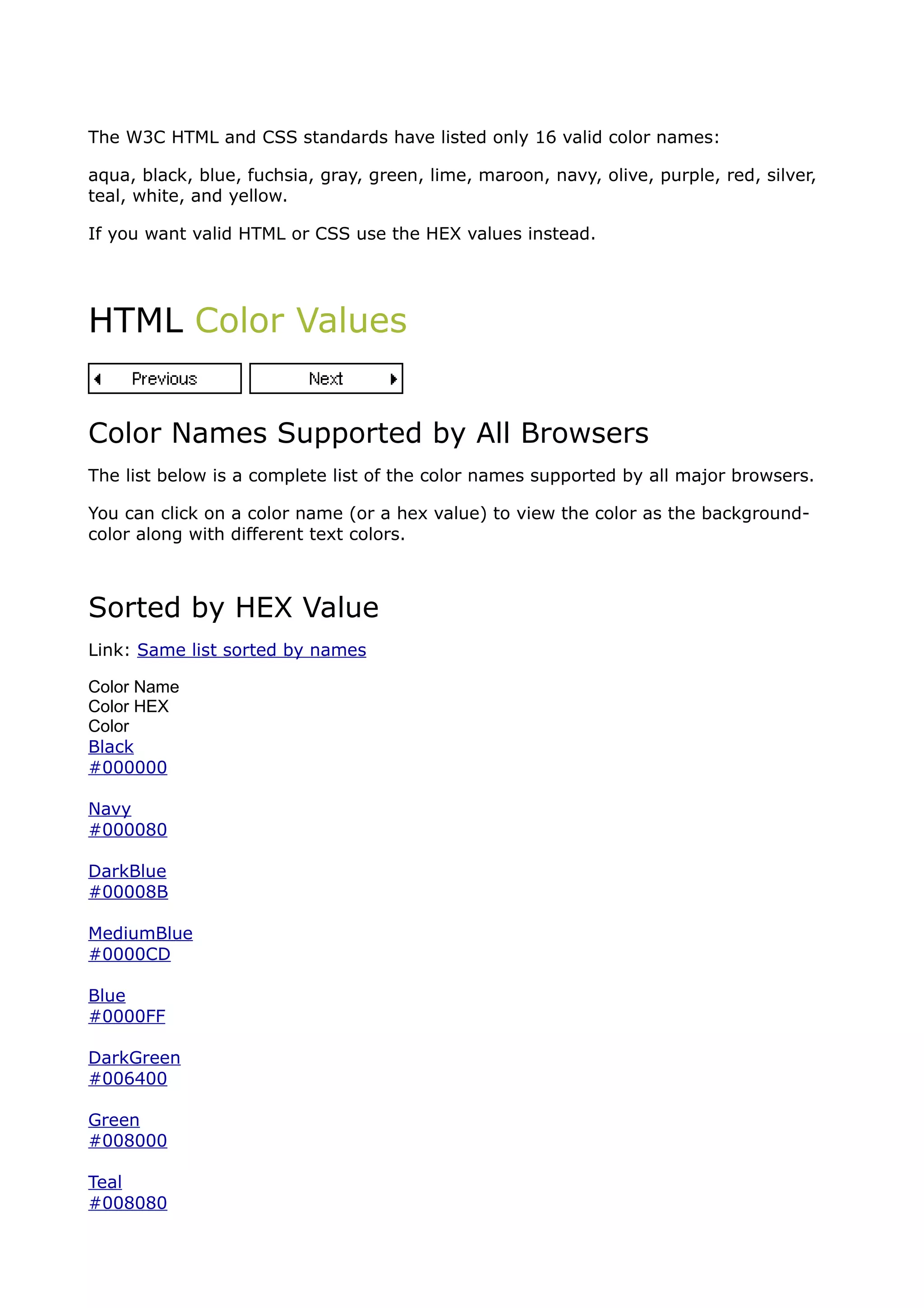 The W3C HTML and CSS standards have listed only 16 valid color names:

aqua, black, blue, fuchsia, gray, green, lime, maroon, navy, olive, purple, red, silver,
teal, white, and yellow.

If you want valid HTML or CSS use the HEX values instead.




HTML Color Values


Color Names Supported by All Browsers
The list below is a complete list of the color names supported by all major browsers.

You can click on a color name (or a hex value) to view the color as the background-
color along with different text colors.



Sorted by HEX Value
Link: Same list sorted by names

Color Name
Color HEX
Color
Black
#000000

Navy
#000080

DarkBlue
#00008B

MediumBlue
#0000CD

Blue
#0000FF

DarkGreen
#006400

Green
#008000

Teal
#008080
 