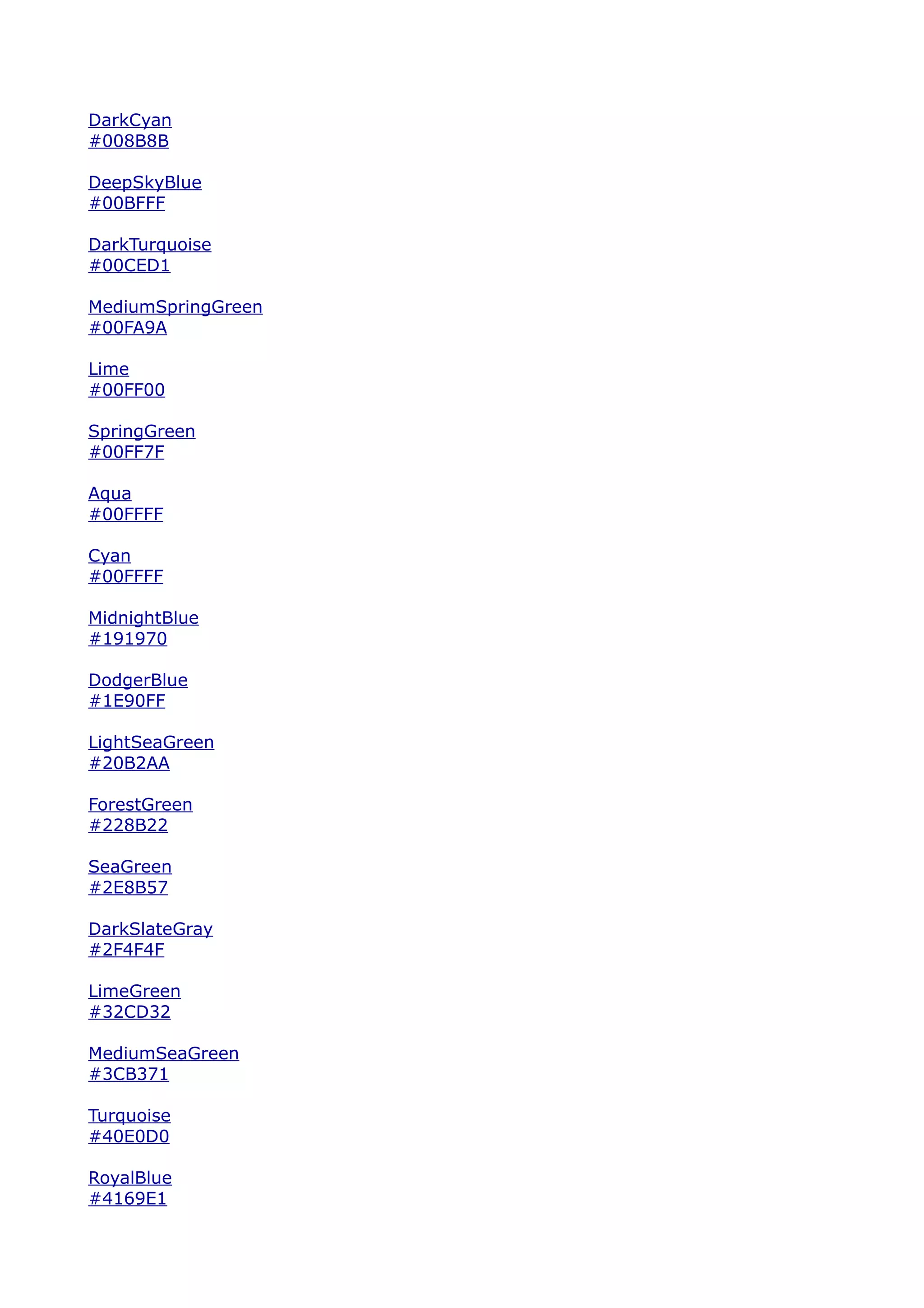 DarkCyan
#008B8B

DeepSkyBlue
#00BFFF

DarkTurquoise
#00CED1

MediumSpringGreen
#00FA9A

Lime
#00FF00

SpringGreen
#00FF7F

Aqua
#00FFFF

Cyan
#00FFFF

MidnightBlue
#191970

DodgerBlue
#1E90FF

LightSeaGreen
#20B2AA

ForestGreen
#228B22

SeaGreen
#2E8B57

DarkSlateGray
#2F4F4F

LimeGreen
#32CD32

MediumSeaGreen
#3CB371

Turquoise
#40E0D0

RoyalBlue
#4169E1
 