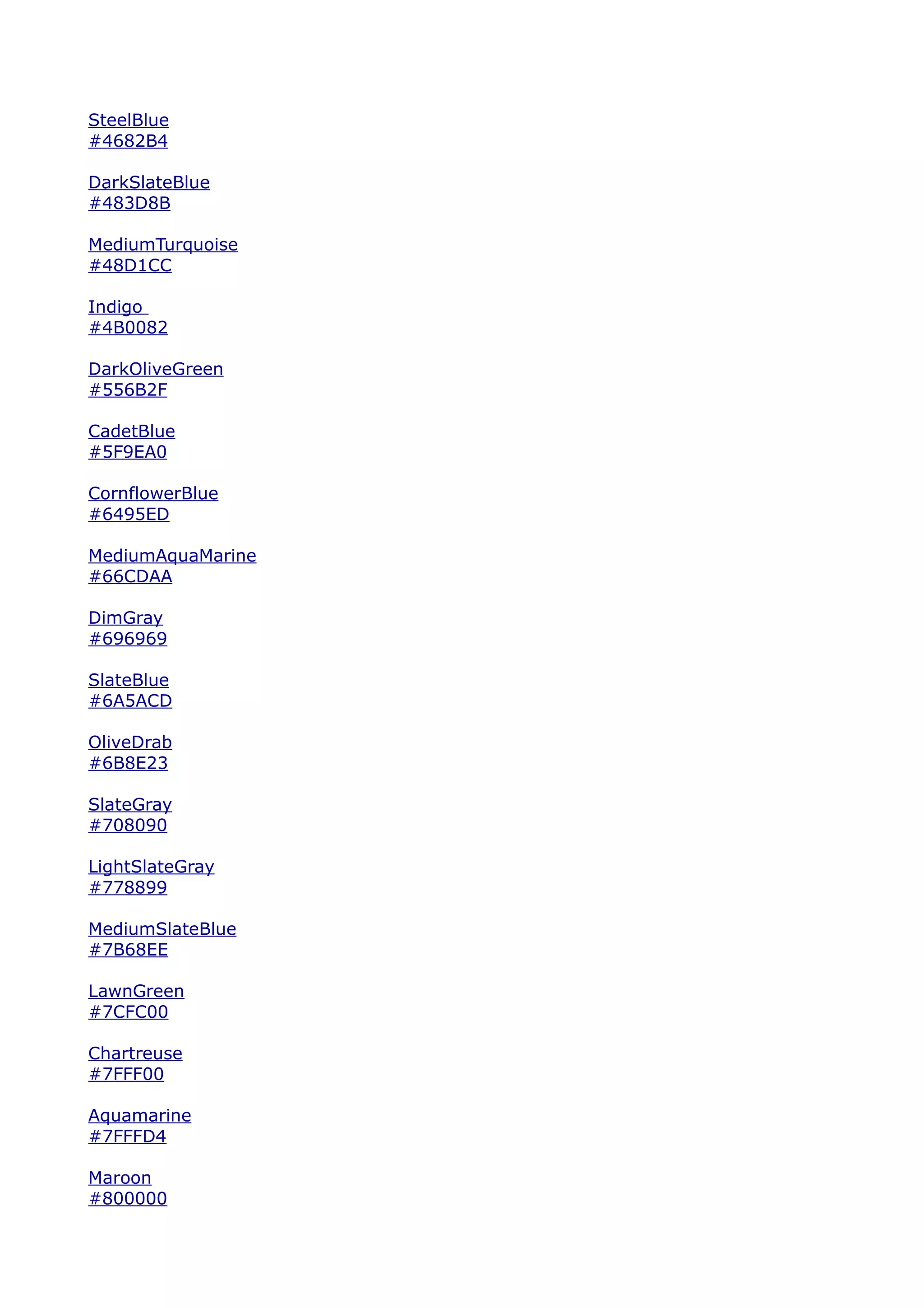 SteelBlue
#4682B4

DarkSlateBlue
#483D8B

MediumTurquoise
#48D1CC

Indigo
#4B0082

DarkOliveGreen
#556B2F

CadetBlue
#5F9EA0

CornflowerBlue
#6495ED

MediumAquaMarine
#66CDAA

DimGray
#696969

SlateBlue
#6A5ACD

OliveDrab
#6B8E23

SlateGray
#708090

LightSlateGray
#778899

MediumSlateBlue
#7B68EE

LawnGreen
#7CFC00

Chartreuse
#7FFF00

Aquamarine
#7FFFD4

Maroon
#800000
 