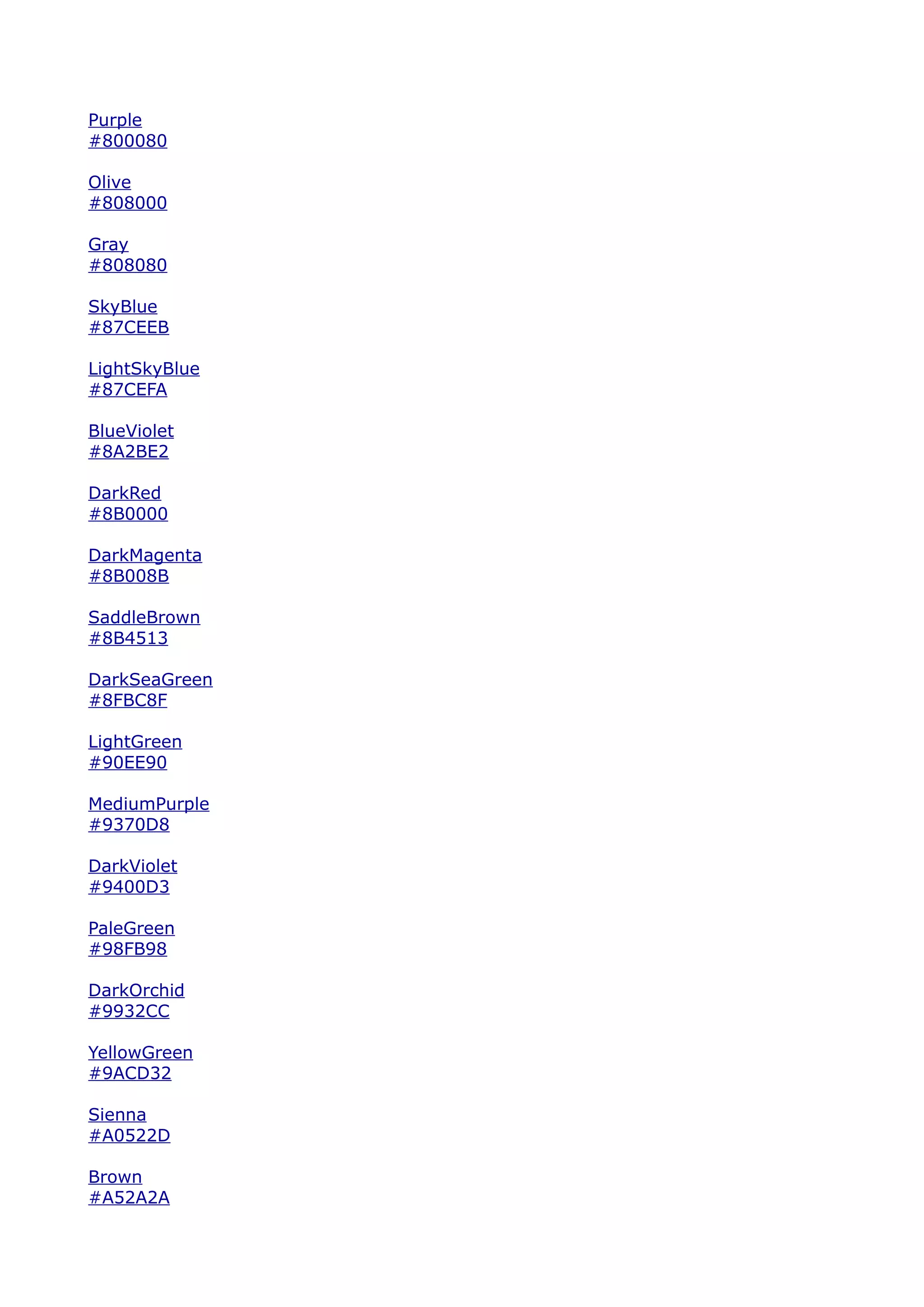 Purple
#800080

Olive
#808000

Gray
#808080

SkyBlue
#87CEEB

LightSkyBlue
#87CEFA

BlueViolet
#8A2BE2

DarkRed
#8B0000

DarkMagenta
#8B008B

SaddleBrown
#8B4513

DarkSeaGreen
#8FBC8F

LightGreen
#90EE90

MediumPurple
#9370D8

DarkViolet
#9400D3

PaleGreen
#98FB98

DarkOrchid
#9932CC

YellowGreen
#9ACD32

Sienna
#A0522D

Brown
#A52A2A
 