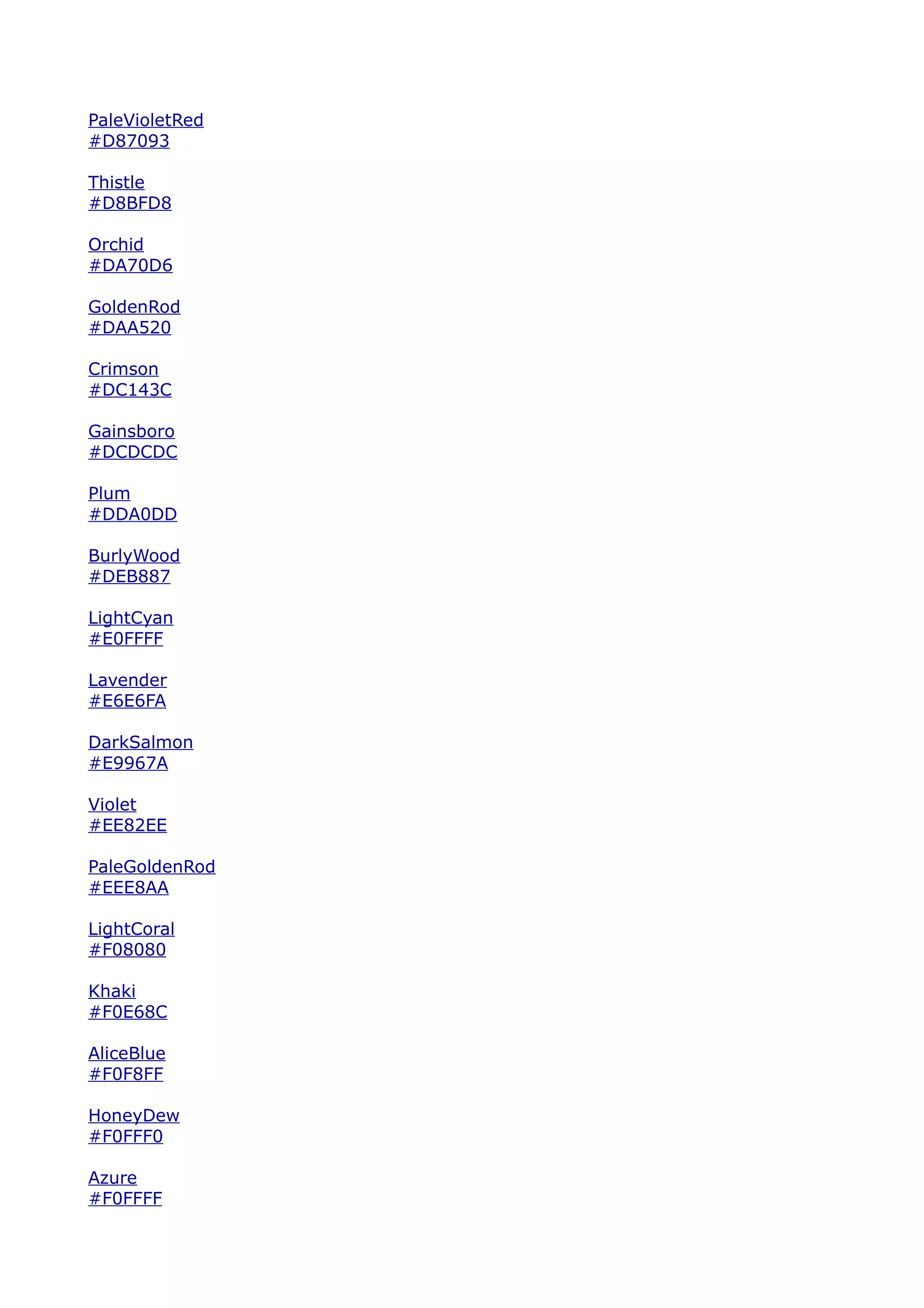 PaleVioletRed
#D87093

Thistle
#D8BFD8

Orchid
#DA70D6

GoldenRod
#DAA520

Crimson
#DC143C

Gainsboro
#DCDCDC

Plum
#DDA0DD

BurlyWood
#DEB887

LightCyan
#E0FFFF

Lavender
#E6E6FA

DarkSalmon
#E9967A

Violet
#EE82EE

PaleGoldenRod
#EEE8AA

LightCoral
#F08080

Khaki
#F0E68C

AliceBlue
#F0F8FF

HoneyDew
#F0FFF0

Azure
#F0FFFF
 