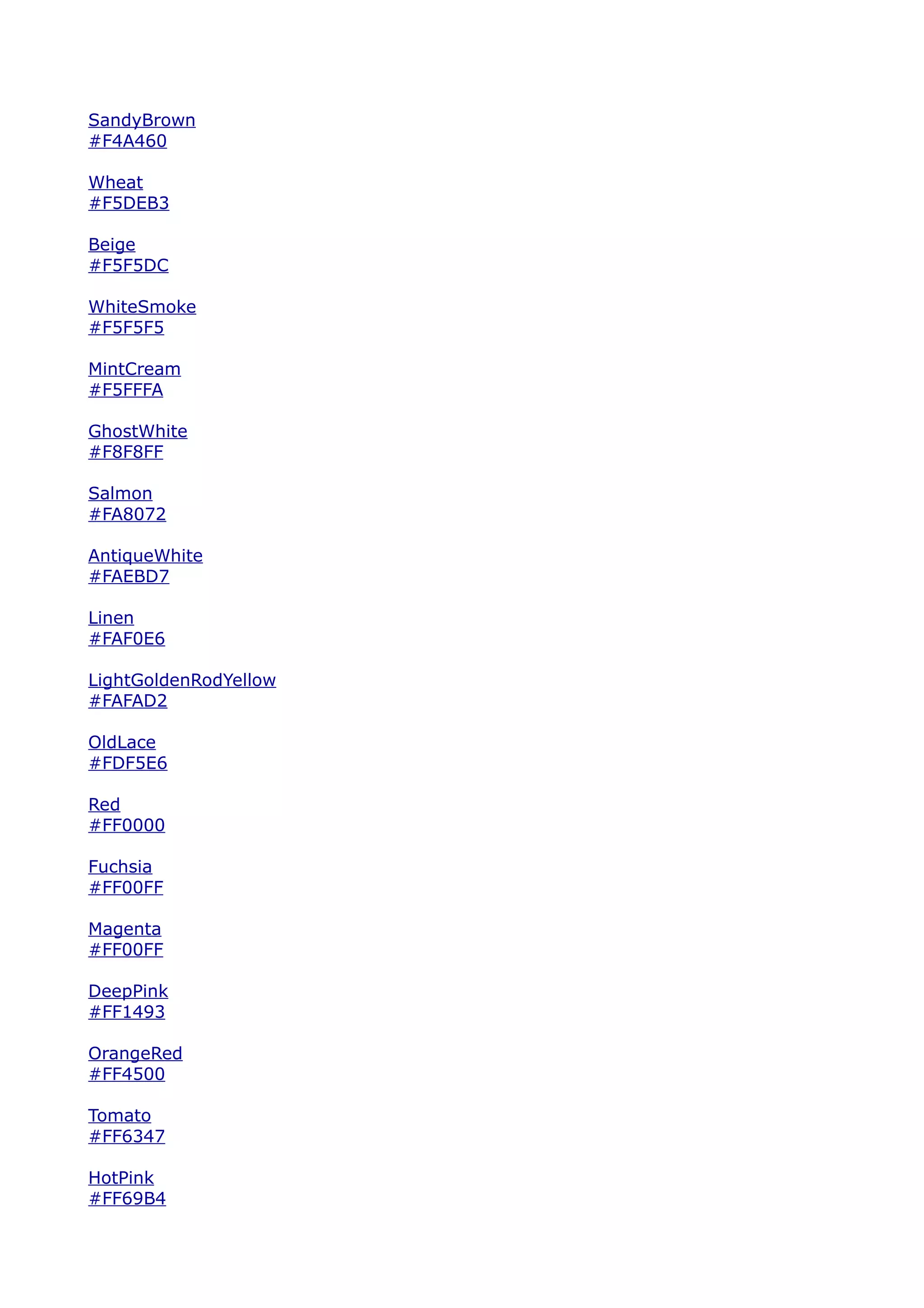 SandyBrown
#F4A460

Wheat
#F5DEB3

Beige
#F5F5DC

WhiteSmoke
#F5F5F5

MintCream
#F5FFFA

GhostWhite
#F8F8FF

Salmon
#FA8072

AntiqueWhite
#FAEBD7

Linen
#FAF0E6

LightGoldenRodYellow
#FAFAD2

OldLace
#FDF5E6

Red
#FF0000

Fuchsia
#FF00FF

Magenta
#FF00FF

DeepPink
#FF1493

OrangeRed
#FF4500

Tomato
#FF6347

HotPink
#FF69B4
 
