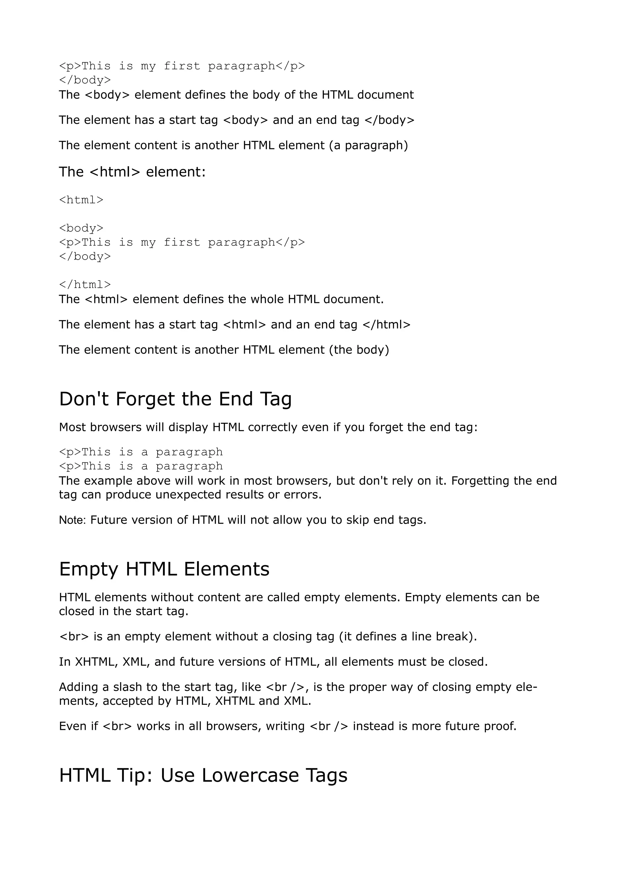 <p>This is my first paragraph</p>
</body>
The <body> element defines the body of the HTML document

The element has a start tag <body> and an end tag </body>

The element content is another HTML element (a paragraph)

The <html> element:
<html>

<body>
<p>This is my first paragraph</p>
</body>

</html>
The <html> element defines the whole HTML document.

The element has a start tag <html> and an end tag </html>

The element content is another HTML element (the body)



Don't Forget the End Tag
Most browsers will display HTML correctly even if you forget the end tag:

<p>This is a paragraph
<p>This is a paragraph
The example above will work in most browsers, but don't rely on it. Forgetting the end
tag can produce unexpected results or errors.

Note: Future version of HTML will not allow you to skip end tags.



Empty HTML Elements
HTML elements without content are called empty elements. Empty elements can be
closed in the start tag.

<br> is an empty element without a closing tag (it defines a line break).

In XHTML, XML, and future versions of HTML, all elements must be closed.

Adding a slash to the start tag, like <br />, is the proper way of closing empty ele-
ments, accepted by HTML, XHTML and XML.

Even if <br> works in all browsers, writing <br /> instead is more future proof.



HTML Tip: Use Lowercase Tags
 