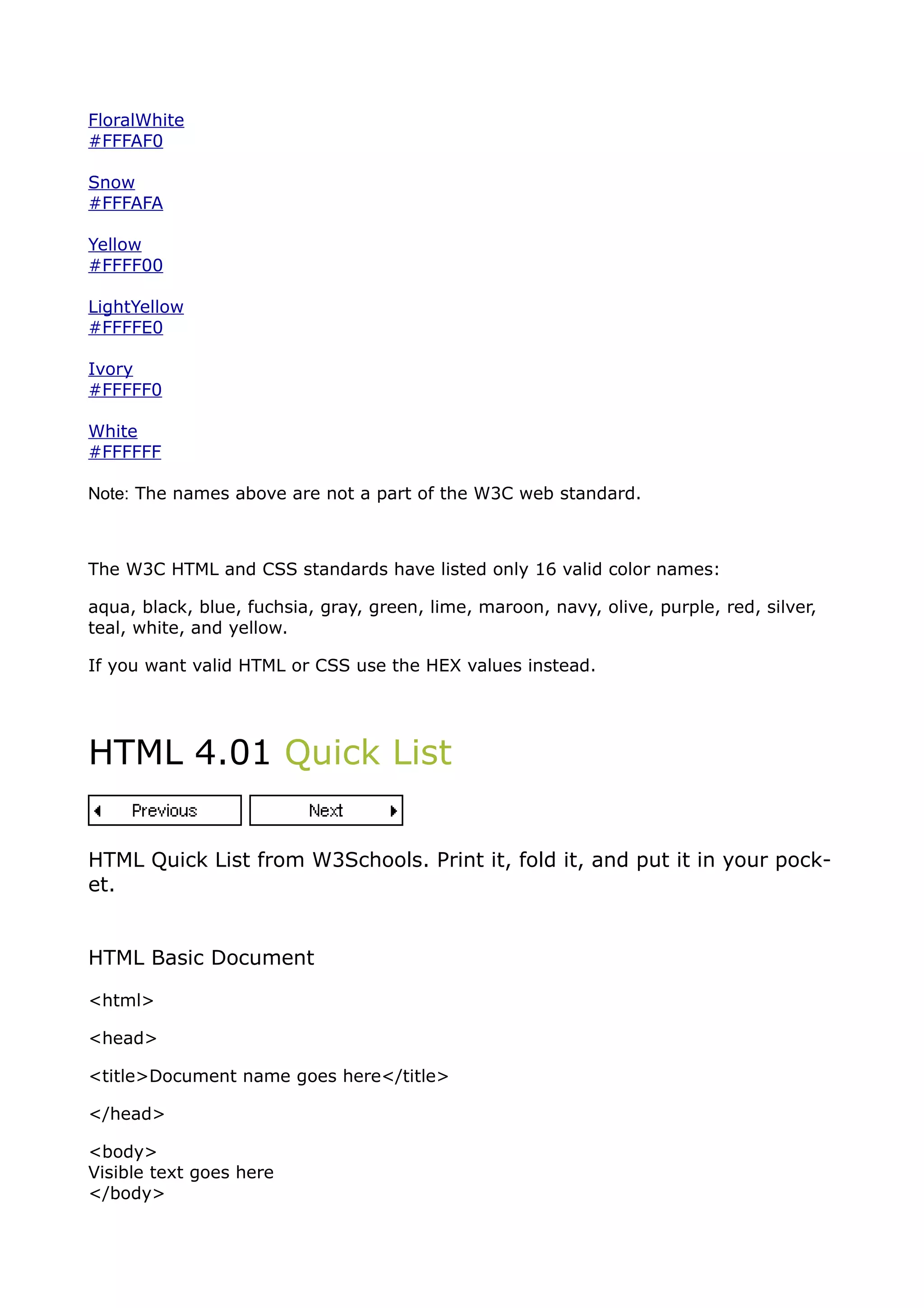 FloralWhite
#FFFAF0

Snow
#FFFAFA

Yellow
#FFFF00

LightYellow
#FFFFE0

Ivory
#FFFFF0

White
#FFFFFF

Note: The names above are not a part of the W3C web standard.



The W3C HTML and CSS standards have listed only 16 valid color names:

aqua, black, blue, fuchsia, gray, green, lime, maroon, navy, olive, purple, red, silver,
teal, white, and yellow.

If you want valid HTML or CSS use the HEX values instead.




HTML 4.01 Quick List


HTML Quick List from W3Schools. Print it, fold it, and put it in your pock-
et.


HTML Basic Document

<html>

<head>

<title>Document name goes here</title>

</head>

<body>
Visible text goes here
</body>
 