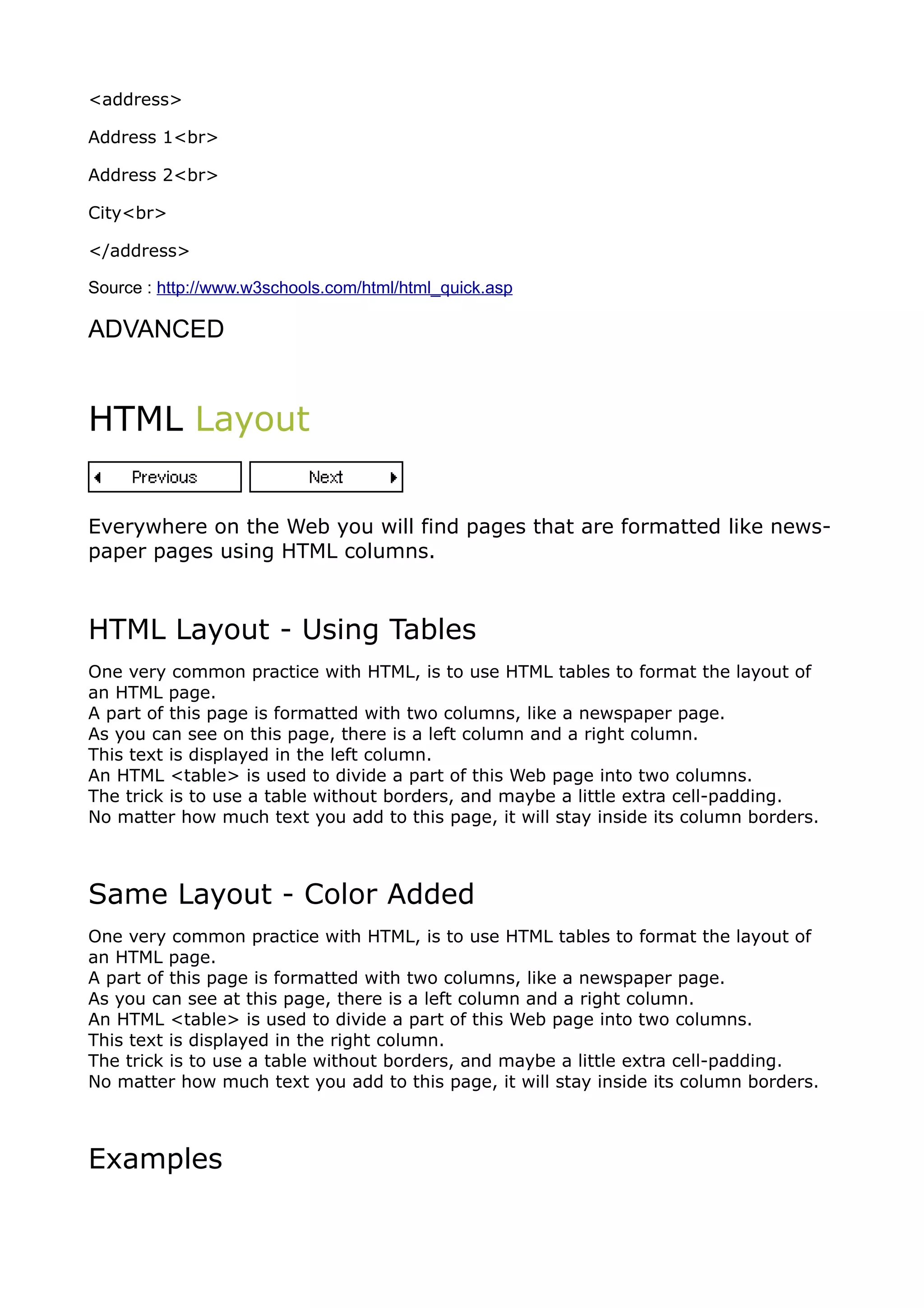 <address>

Address 1<br>

Address 2<br>

City<br>

</address>

Source : http://www.w3schools.com/html/html_quick.asp

ADVANCED


HTML Layout


Everywhere on the Web you will find pages that are formatted like news-
paper pages using HTML columns.



HTML Layout - Using Tables
One very common practice with HTML, is to use HTML tables to format the layout of
an HTML page.
A part of this page is formatted with two columns, like a newspaper page.
As you can see on this page, there is a left column and a right column.
This text is displayed in the left column.
An HTML <table> is used to divide a part of this Web page into two columns.
The trick is to use a table without borders, and maybe a little extra cell-padding.
No matter how much text you add to this page, it will stay inside its column borders.



Same Layout - Color Added
One very common practice with HTML, is to use HTML tables to format the layout of
an HTML page.
A part of this page is formatted with two columns, like a newspaper page.
As you can see at this page, there is a left column and a right column.
An HTML <table> is used to divide a part of this Web page into two columns.
This text is displayed in the right column.
The trick is to use a table without borders, and maybe a little extra cell-padding.
No matter how much text you add to this page, it will stay inside its column borders.



Examples
 