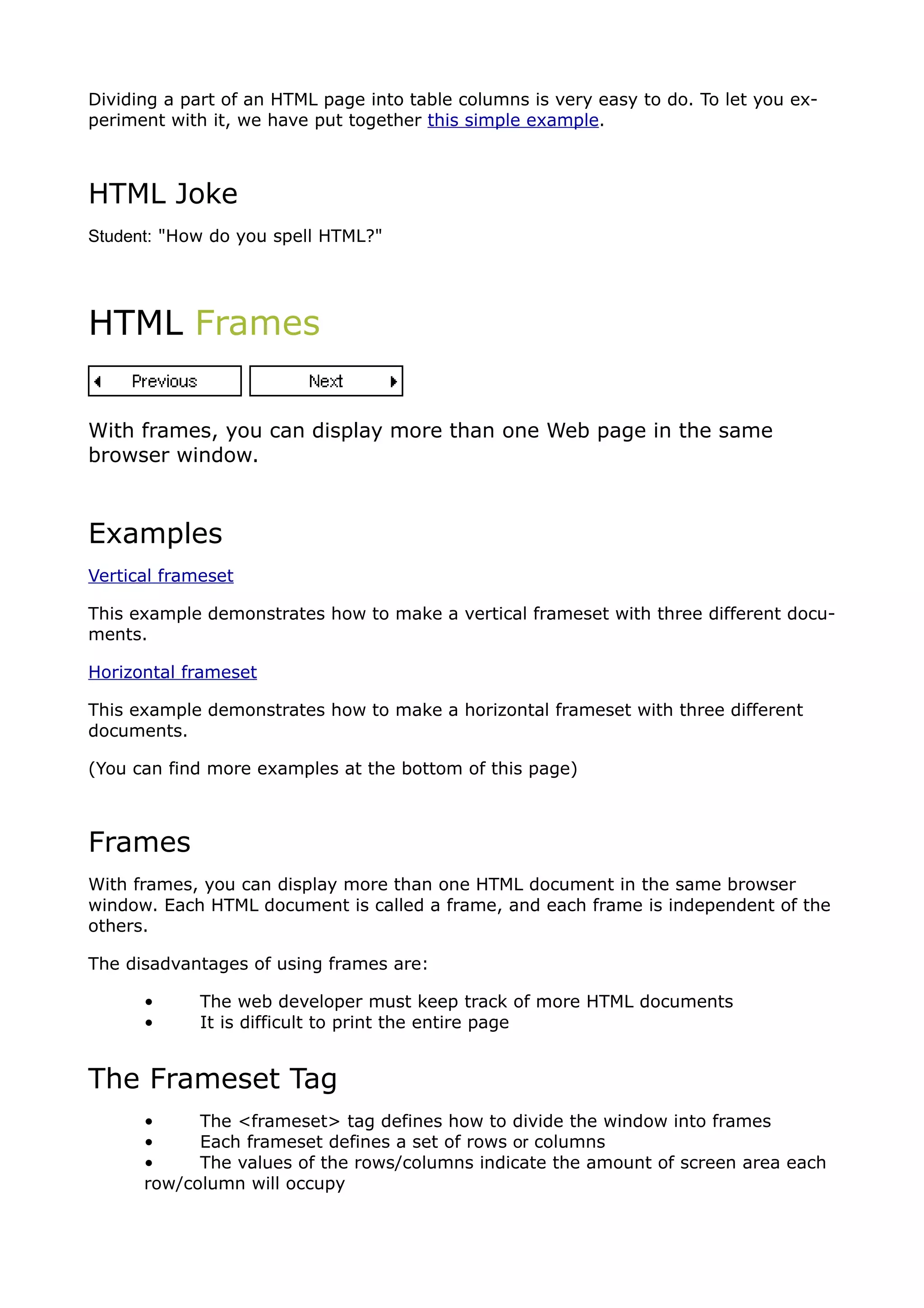 Dividing a part of an HTML page into table columns is very easy to do. To let you ex-
periment with it, we have put together this simple example.



HTML Joke
Student: "How do you spell HTML?"




HTML Frames


With frames, you can display more than one Web page in the same
browser window.



Examples
Vertical frameset

This example demonstrates how to make a vertical frameset with three different docu-
ments.

Horizontal frameset

This example demonstrates how to make a horizontal frameset with three different
documents.

(You can find more examples at the bottom of this page)



Frames
With frames, you can display more than one HTML document in the same browser
window. Each HTML document is called a frame, and each frame is independent of the
others.

The disadvantages of using frames are:

      •      The web developer must keep track of more HTML documents
      •      It is difficult to print the entire page


The Frameset Tag
      •     The <frameset> tag defines how to divide the window into frames
      •     Each frameset defines a set of rows or columns
      •     The values of the rows/columns indicate the amount of screen area each
      row/column will occupy
 