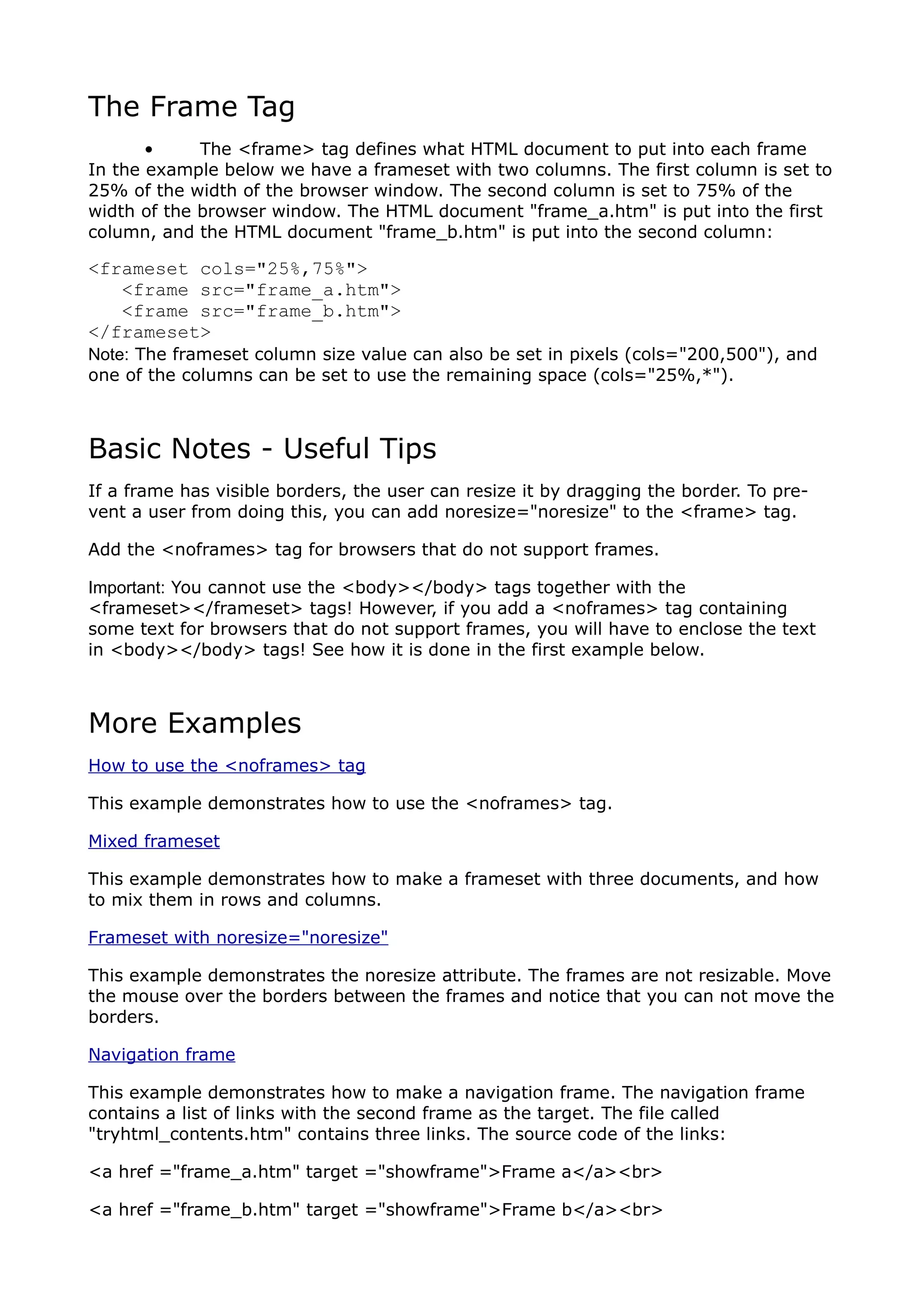 The Frame Tag
       •     The <frame> tag defines what HTML document to put into each frame
In the example below we have a frameset with two columns. The first column is set to
25% of the width of the browser window. The second column is set to 75% of the
width of the browser window. The HTML document "frame_a.htm" is put into the first
column, and the HTML document "frame_b.htm" is put into the second column:

<frameset cols="25%,75%">
   <frame src="frame_a.htm">
   <frame src="frame_b.htm">
</frameset>
Note: The frameset column size value can also be set in pixels (cols="200,500"), and
one of the columns can be set to use the remaining space (cols="25%,*").



Basic Notes - Useful Tips
If a frame has visible borders, the user can resize it by dragging the border. To pre-
vent a user from doing this, you can add noresize="noresize" to the <frame> tag.

Add the <noframes> tag for browsers that do not support frames.

Important: You cannot use the <body></body> tags together with the
<frameset></frameset> tags! However, if you add a <noframes> tag containing
some text for browsers that do not support frames, you will have to enclose the text
in <body></body> tags! See how it is done in the first example below.



More Examples
How to use the <noframes> tag

This example demonstrates how to use the <noframes> tag.

Mixed frameset

This example demonstrates how to make a frameset with three documents, and how
to mix them in rows and columns.

Frameset with noresize="noresize"

This example demonstrates the noresize attribute. The frames are not resizable. Move
the mouse over the borders between the frames and notice that you can not move the
borders.

Navigation frame

This example demonstrates how to make a navigation frame. The navigation frame
contains a list of links with the second frame as the target. The file called
"tryhtml_contents.htm" contains three links. The source code of the links:

<a href ="frame_a.htm" target ="showframe">Frame a</a><br>

<a href ="frame_b.htm" target ="showframe">Frame b</a><br>
 