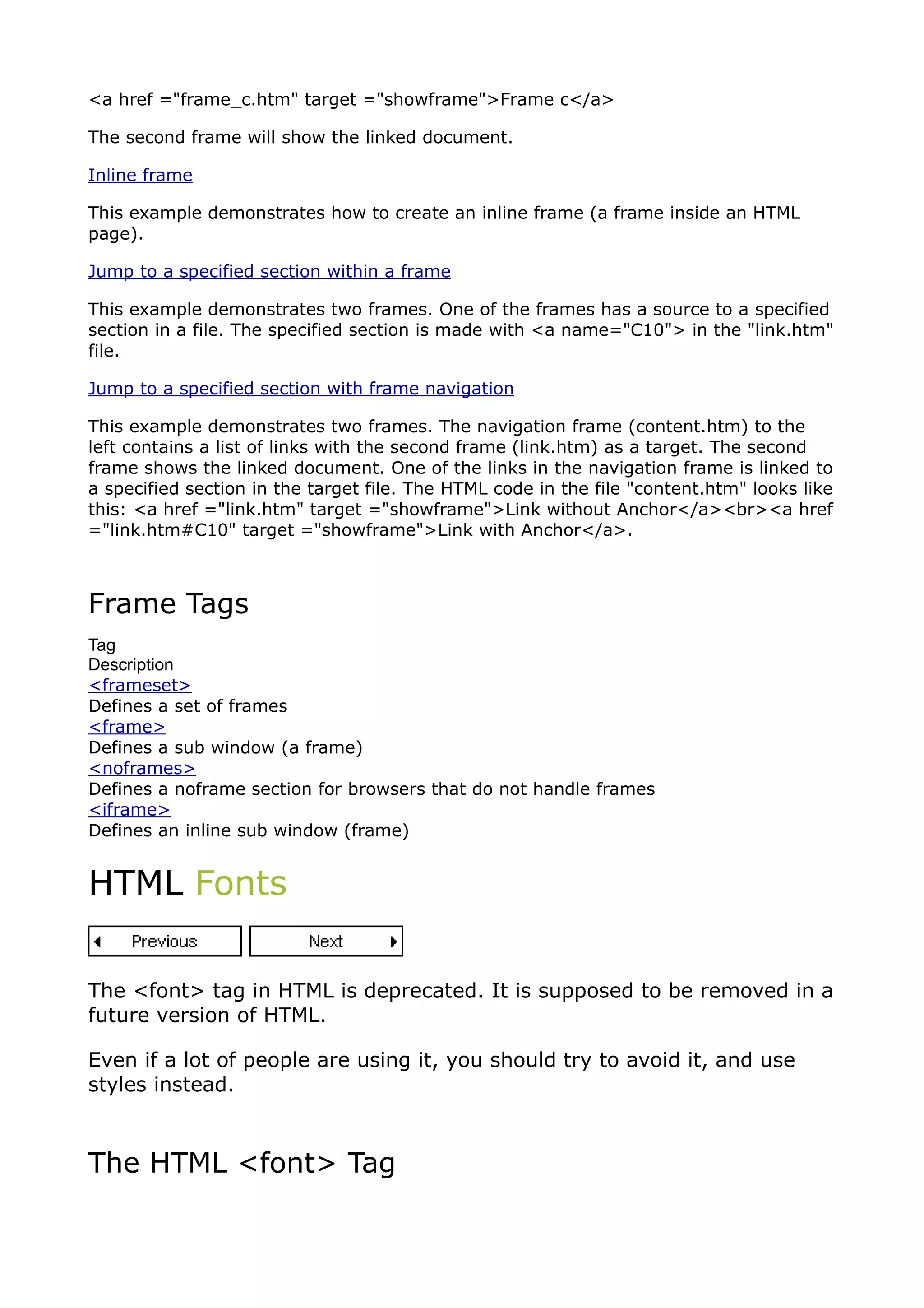<a href ="frame_c.htm" target ="showframe">Frame c</a>

The second frame will show the linked document.

Inline frame

This example demonstrates how to create an inline frame (a frame inside an HTML
page).

Jump to a specified section within a frame

This example demonstrates two frames. One of the frames has a source to a specified
section in a file. The specified section is made with <a name="C10"> in the "link.htm"
file.

Jump to a specified section with frame navigation

This example demonstrates two frames. The navigation frame (content.htm) to the
left contains a list of links with the second frame (link.htm) as a target. The second
frame shows the linked document. One of the links in the navigation frame is linked to
a specified section in the target file. The HTML code in the file "content.htm" looks like
this: <a href ="link.htm" target ="showframe">Link without Anchor</a><br><a href
="link.htm#C10" target ="showframe">Link with Anchor</a>.



Frame Tags
Tag
Description
<frameset>
Defines a set of frames
<frame>
Defines a sub window (a frame)
<noframes>
Defines a noframe section for browsers that do not handle frames
<iframe>
Defines an inline sub window (frame)


HTML Fonts


The <font> tag in HTML is deprecated. It is supposed to be removed in a
future version of HTML.

Even if a lot of people are using it, you should try to avoid it, and use
styles instead.



The HTML <font> Tag
 