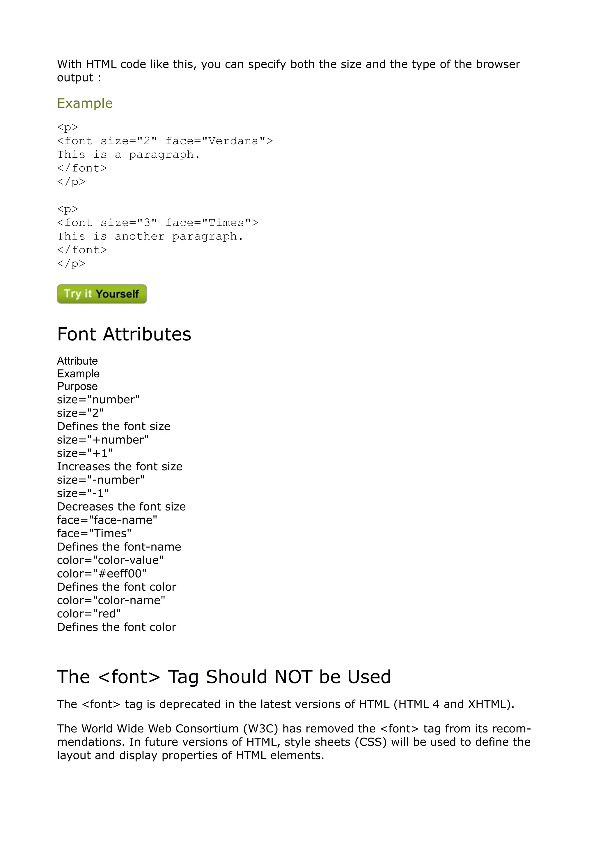 With HTML code like this, you can specify both the size and the type of the browser
output :

Example
<p>
<font size="2" face="Verdana">
This is a paragraph.
</font>
</p>

<p>
<font size="3" face="Times">
This is another paragraph.
</font>
</p>




Font Attributes
Attribute
Example
Purpose
size="number"
size="2"
Defines the font size
size="+number"
size="+1"
Increases the font size
size="-number"
size="-1"
Decreases the font size
face="face-name"
face="Times"
Defines the font-name
color="color-value"
color="#eeff00"
Defines the font color
color="color-name"
color="red"
Defines the font color



The <font> Tag Should NOT be Used
The <font> tag is deprecated in the latest versions of HTML (HTML 4 and XHTML).

The World Wide Web Consortium (W3C) has removed the <font> tag from its recom-
mendations. In future versions of HTML, style sheets (CSS) will be used to define the
layout and display properties of HTML elements.
 
