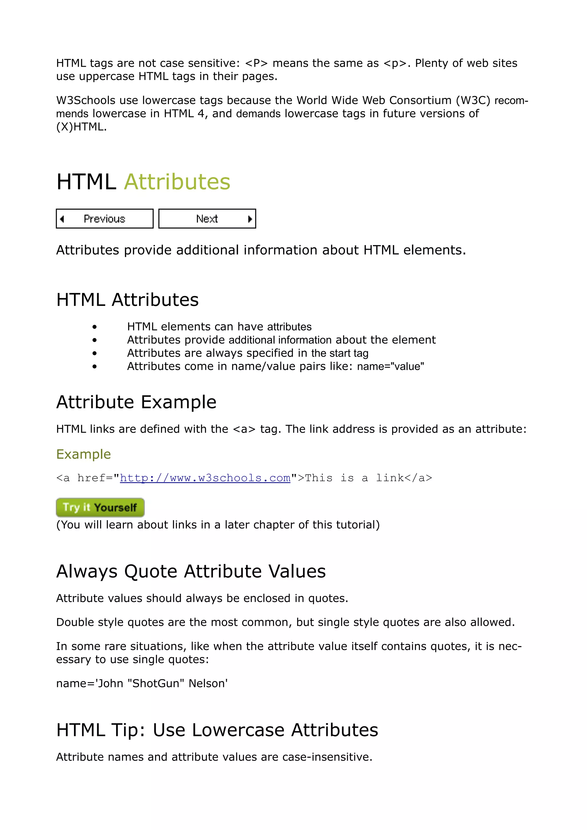 HTML tags are not case sensitive: <P> means the same as <p>. Plenty of web sites
use uppercase HTML tags in their pages.

W3Schools use lowercase tags because the World Wide Web Consortium (W3C) recom-
mends lowercase in HTML 4, and demands lowercase tags in future versions of
(X)HTML.




HTML Attributes


Attributes provide additional information about HTML elements.



HTML Attributes
       •      HTML elements can have attributes
       •      Attributes provide additional information about the element
       •      Attributes are always specified in the start tag
       •      Attributes come in name/value pairs like: name="value"


Attribute Example
HTML links are defined with the <a> tag. The link address is provided as an attribute:

Example
<a href="http://www.w3schools.com">This is a link</a>



(You will learn about links in a later chapter of this tutorial)



Always Quote Attribute Values
Attribute values should always be enclosed in quotes.

Double style quotes are the most common, but single style quotes are also allowed.

In some rare situations, like when the attribute value itself contains quotes, it is nec-
essary to use single quotes:

name='John "ShotGun" Nelson'



HTML Tip: Use Lowercase Attributes
Attribute names and attribute values are case-insensitive.
 