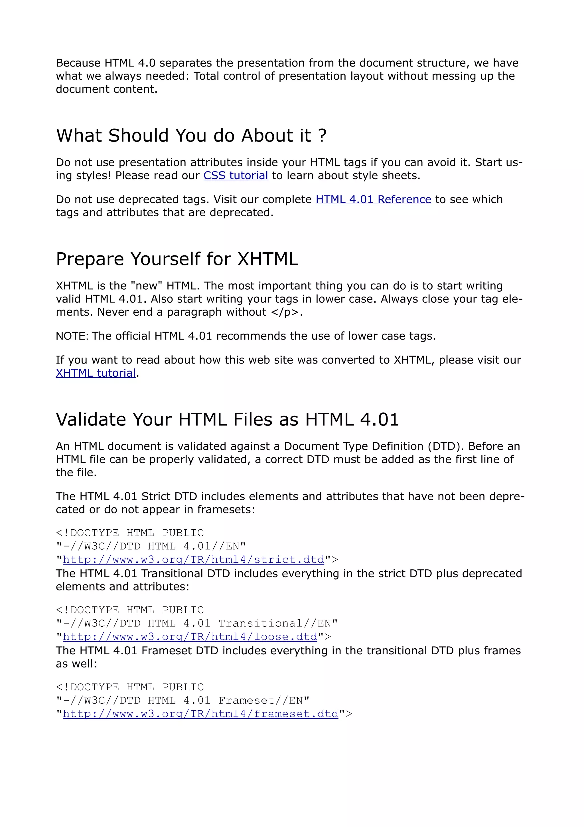Because HTML 4.0 separates the presentation from the document structure, we have
what we always needed: Total control of presentation layout without messing up the
document content.



What Should You do About it ?
Do not use presentation attributes inside your HTML tags if you can avoid it. Start us-
ing styles! Please read our CSS tutorial to learn about style sheets.

Do not use deprecated tags. Visit our complete HTML 4.01 Reference to see which
tags and attributes that are deprecated.



Prepare Yourself for XHTML
XHTML is the "new" HTML. The most important thing you can do is to start writing
valid HTML 4.01. Also start writing your tags in lower case. Always close your tag ele-
ments. Never end a paragraph without </p>.

NOTE: The official HTML 4.01 recommends the use of lower case tags.

If you want to read about how this web site was converted to XHTML, please visit our
XHTML tutorial.



Validate Your HTML Files as HTML 4.01
An HTML document is validated against a Document Type Definition (DTD). Before an
HTML file can be properly validated, a correct DTD must be added as the first line of
the file.

The HTML 4.01 Strict DTD includes elements and attributes that have not been depre-
cated or do not appear in framesets:

<!DOCTYPE HTML PUBLIC
"-//W3C//DTD HTML 4.01//EN"
"http://www.w3.org/TR/html4/strict.dtd">
The HTML 4.01 Transitional DTD includes everything in the strict DTD plus deprecated
elements and attributes:

<!DOCTYPE HTML PUBLIC
"-//W3C//DTD HTML 4.01 Transitional//EN"
"http://www.w3.org/TR/html4/loose.dtd">
The HTML 4.01 Frameset DTD includes everything in the transitional DTD plus frames
as well:

<!DOCTYPE HTML PUBLIC
"-//W3C//DTD HTML 4.01 Frameset//EN"
"http://www.w3.org/TR/html4/frameset.dtd">
 