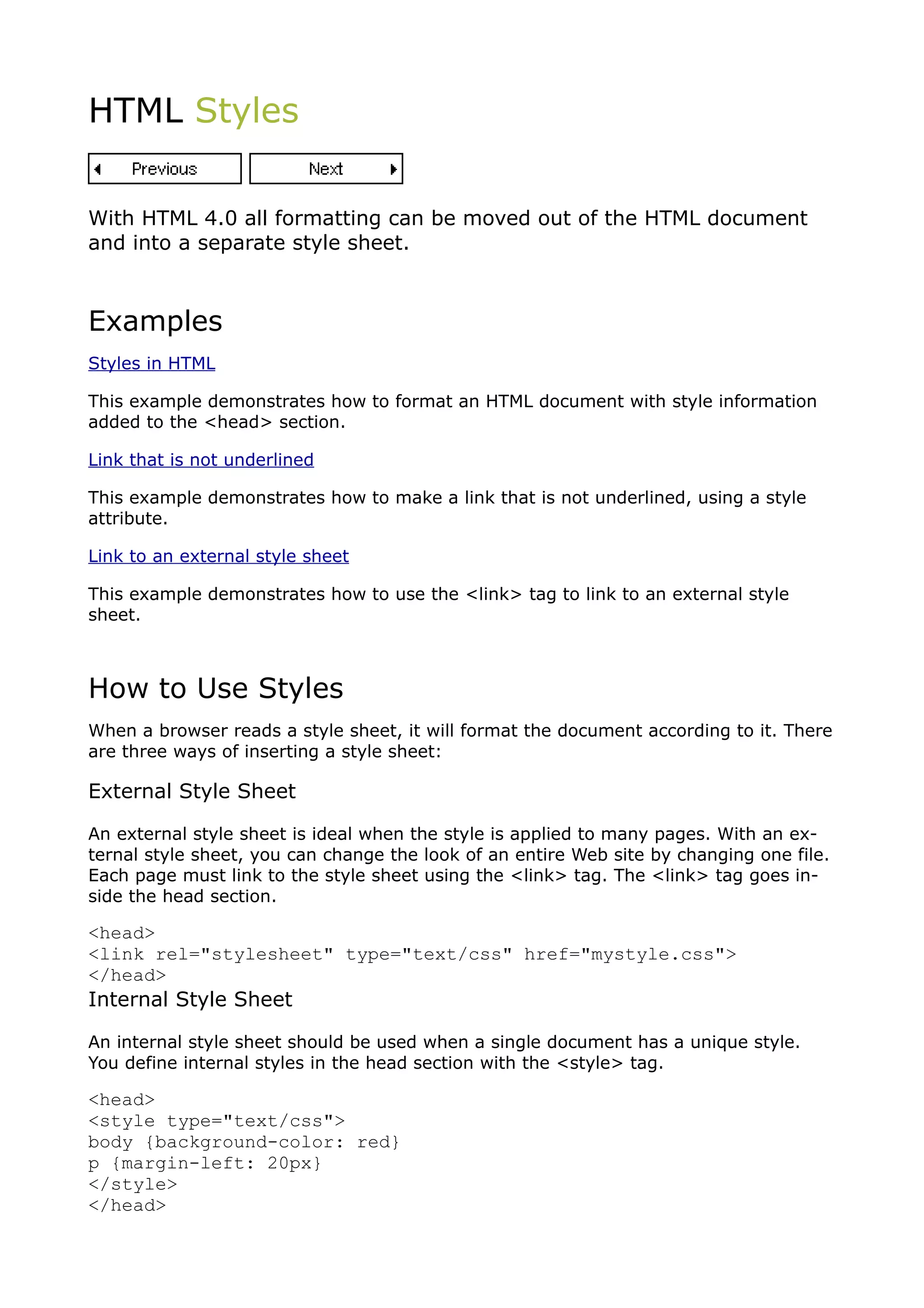 HTML Styles


With HTML 4.0 all formatting can be moved out of the HTML document
and into a separate style sheet.



Examples
Styles in HTML

This example demonstrates how to format an HTML document with style information
added to the <head> section.

Link that is not underlined

This example demonstrates how to make a link that is not underlined, using a style
attribute.

Link to an external style sheet

This example demonstrates how to use the <link> tag to link to an external style
sheet.



How to Use Styles
When a browser reads a style sheet, it will format the document according to it. There
are three ways of inserting a style sheet:

External Style Sheet

An external style sheet is ideal when the style is applied to many pages. With an ex-
ternal style sheet, you can change the look of an entire Web site by changing one file.
Each page must link to the style sheet using the <link> tag. The <link> tag goes in-
side the head section.

<head>
<link rel="stylesheet" type="text/css" href="mystyle.css">
</head>
Internal Style Sheet

An internal style sheet should be used when a single document has a unique style.
You define internal styles in the head section with the <style> tag.

<head>
<style type="text/css">
body {background-color: red}
p {margin-left: 20px}
</style>
</head>
 
