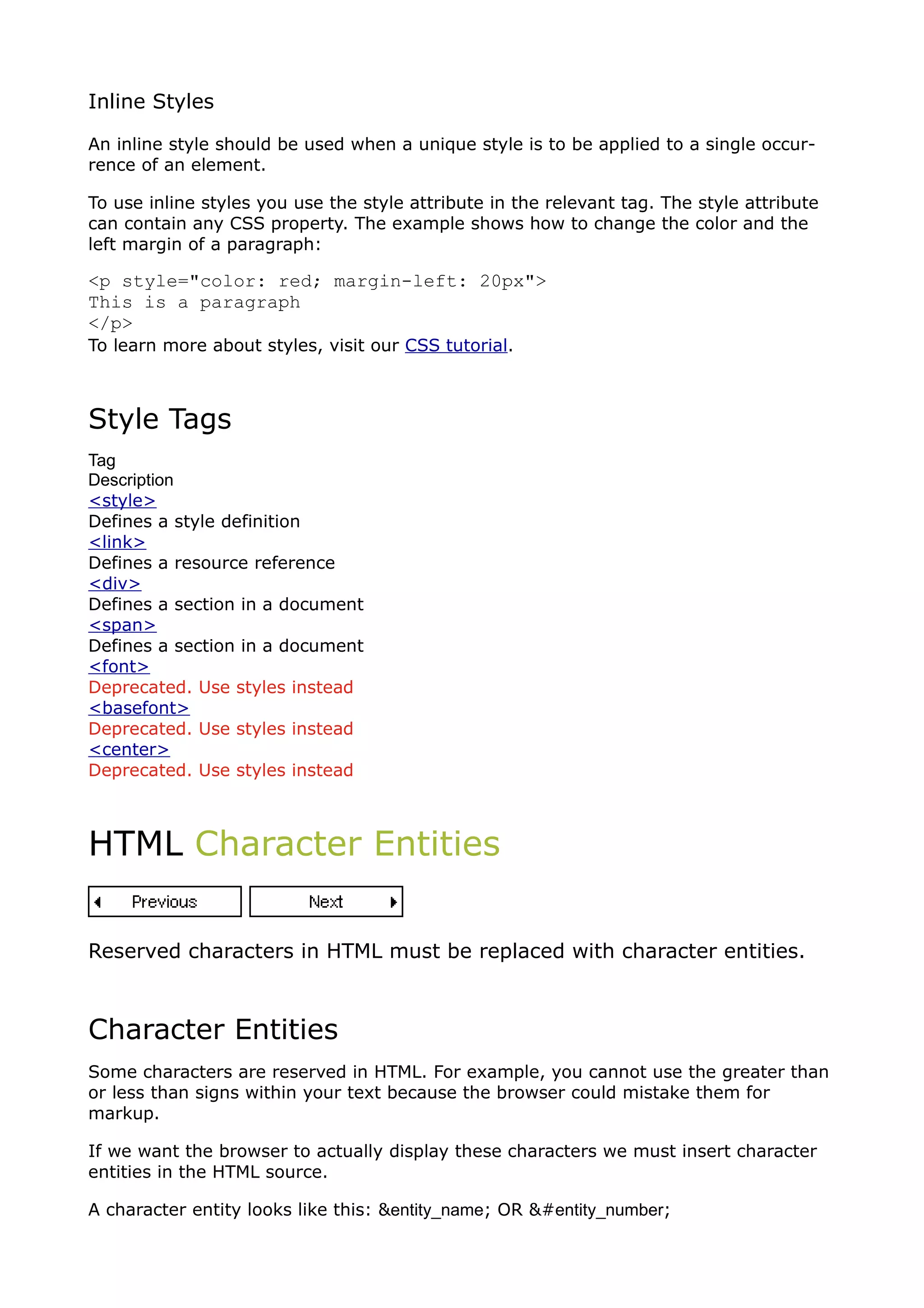 Inline Styles

An inline style should be used when a unique style is to be applied to a single occur-
rence of an element.

To use inline styles you use the style attribute in the relevant tag. The style attribute
can contain any CSS property. The example shows how to change the color and the
left margin of a paragraph:

<p style="color: red; margin-left: 20px">
This is a paragraph
</p>
To learn more about styles, visit our CSS tutorial.



Style Tags
Tag
Description
<style>
Defines a style definition
<link>
Defines a resource reference
<div>
Defines a section in a document
<span>
Defines a section in a document
<font>
Deprecated. Use styles instead
<basefont>
Deprecated. Use styles instead
<center>
Deprecated. Use styles instead



HTML Character Entities


Reserved characters in HTML must be replaced with character entities.



Character Entities
Some characters are reserved in HTML. For example, you cannot use the greater than
or less than signs within your text because the browser could mistake them for
markup.

If we want the browser to actually display these characters we must insert character
entities in the HTML source.

A character entity looks like this: &entity_name; OR &#entity_number;
 