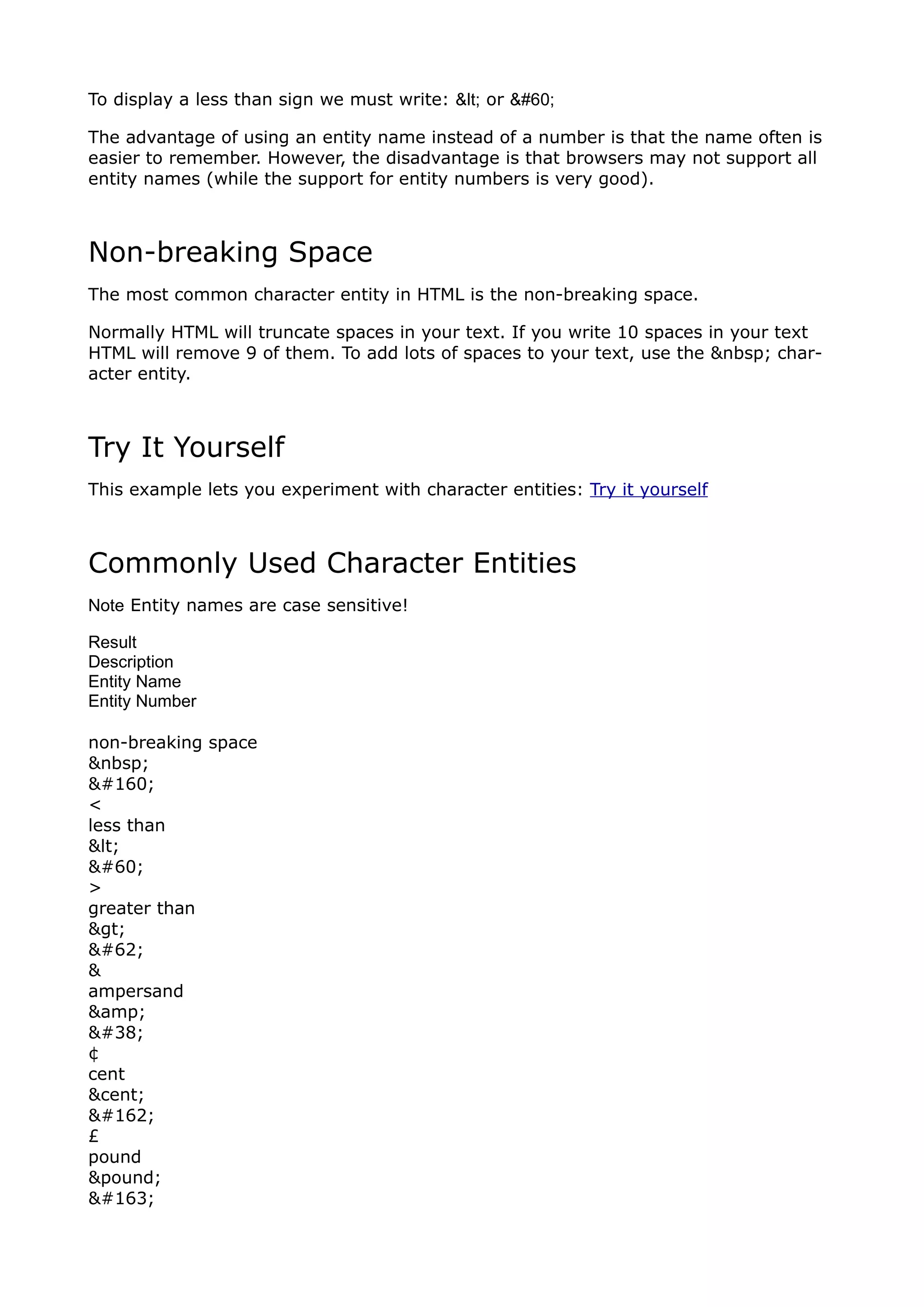 To display a less than sign we must write: < or <

The advantage of using an entity name instead of a number is that the name often is
easier to remember. However, the disadvantage is that browsers may not support all
entity names (while the support for entity numbers is very good).



Non-breaking Space
The most common character entity in HTML is the non-breaking space.

Normally HTML will truncate spaces in your text. If you write 10 spaces in your text
HTML will remove 9 of them. To add lots of spaces to your text, use the &nbsp; char-
acter entity.



Try It Yourself
This example lets you experiment with character entities: Try it yourself



Commonly Used Character Entities
Note Entity names are case sensitive!

Result
Description
Entity Name
Entity Number

non-breaking space
&nbsp;
 
<
less than
<
<
>
greater than
>
>
&
ampersand
&amp;
&
¢
cent
&cent;
¢
£
pound
&pound;
£
 
