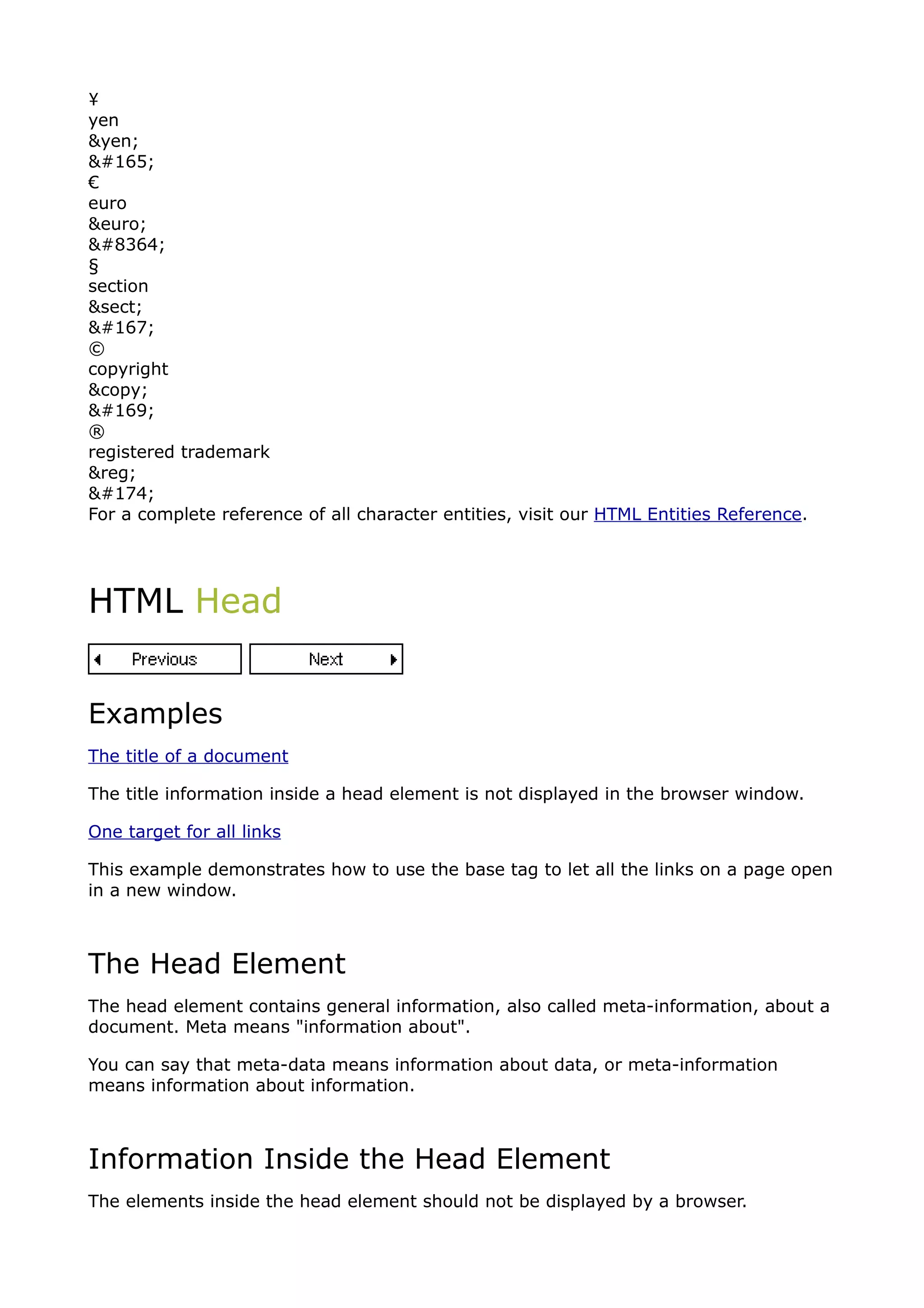 ¥
yen
&yen;
¥
€
euro
&euro;
€
§
section
&sect;
§
©
copyright
&copy;
©
®
registered trademark
&reg;
®
For a complete reference of all character entities, visit our HTML Entities Reference.




HTML Head


Examples
The title of a document

The title information inside a head element is not displayed in the browser window.

One target for all links

This example demonstrates how to use the base tag to let all the links on a page open
in a new window.



The Head Element
The head element contains general information, also called meta-information, about a
document. Meta means "information about".

You can say that meta-data means information about data, or meta-information
means information about information.



Information Inside the Head Element
The elements inside the head element should not be displayed by a browser.
 