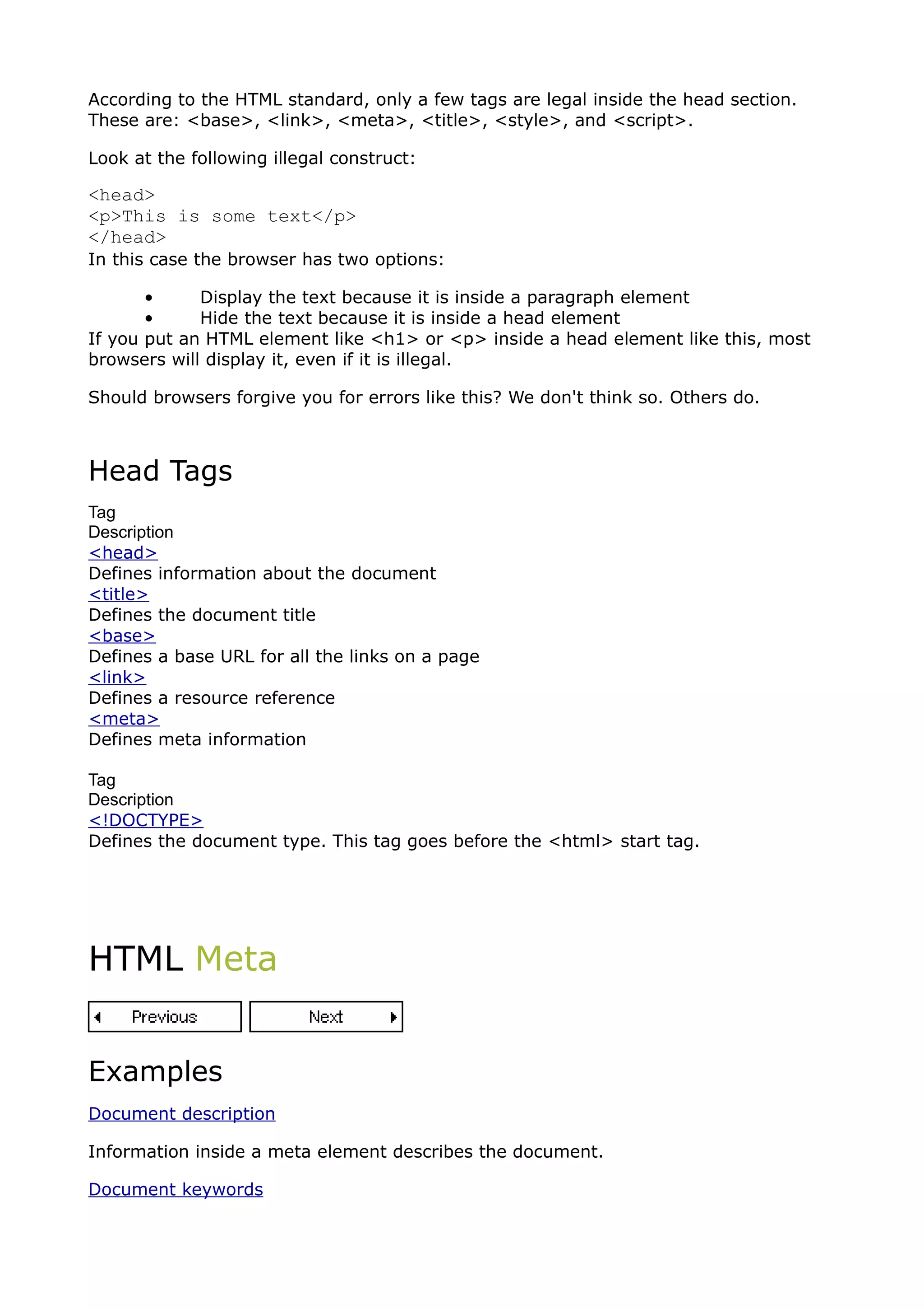 According to the HTML standard, only a few tags are legal inside the head section.
These are: <base>, <link>, <meta>, <title>, <style>, and <script>.

Look at the following illegal construct:

<head>
<p>This is some text</p>
</head>
In this case the browser has two options:

       •     Display the text because it is inside a paragraph element
       •     Hide the text because it is inside a head element
If you put an HTML element like <h1> or <p> inside a head element like this, most
browsers will display it, even if it is illegal.

Should browsers forgive you for errors like this? We don't think so. Others do.



Head Tags
Tag
Description
<head>
Defines information about the document
<title>
Defines the document title
<base>
Defines a base URL for all the links on a page
<link>
Defines a resource reference
<meta>
Defines meta information

Tag
Description
<!DOCTYPE>
Defines the document type. This tag goes before the <html> start tag.




HTML Meta


Examples
Document description

Information inside a meta element describes the document.

Document keywords
 