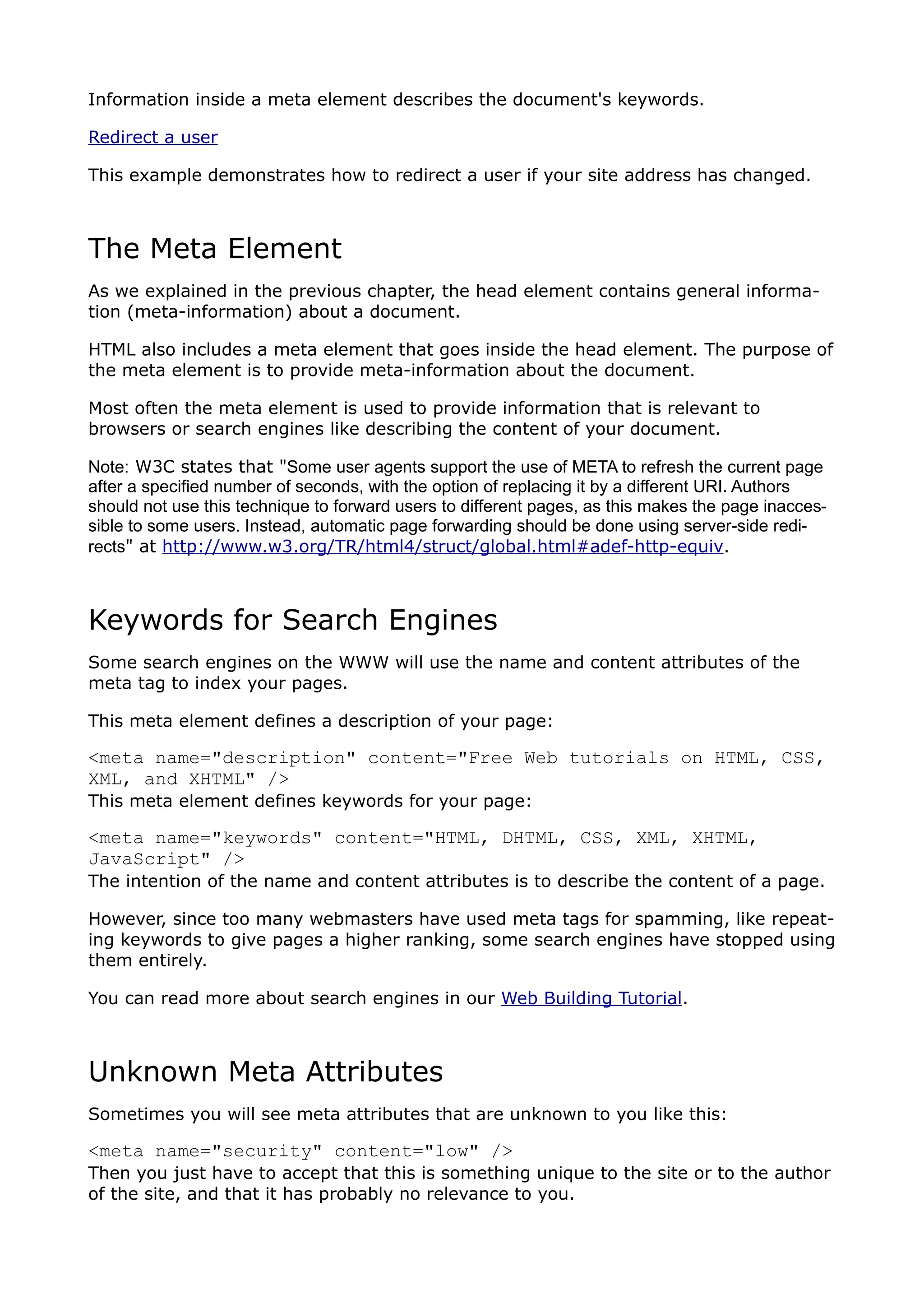 Information inside a meta element describes the document's keywords.

Redirect a user

This example demonstrates how to redirect a user if your site address has changed.



The Meta Element
As we explained in the previous chapter, the head element contains general informa-
tion (meta-information) about a document.

HTML also includes a meta element that goes inside the head element. The purpose of
the meta element is to provide meta-information about the document.

Most often the meta element is used to provide information that is relevant to
browsers or search engines like describing the content of your document.

Note: W3C states that "Some user agents support the use of META to refresh the current page
after a specified number of seconds, with the option of replacing it by a different URI. Authors
should not use this technique to forward users to different pages, as this makes the page inacces-
sible to some users. Instead, automatic page forwarding should be done using server-side redi-
rects" at http://www.w3.org/TR/html4/struct/global.html#adef-http-equiv.



Keywords for Search Engines
Some search engines on the WWW will use the name and content attributes of the
meta tag to index your pages.

This meta element defines a description of your page:

<meta name="description" content="Free Web tutorials on HTML, CSS,
XML, and XHTML" />
This meta element defines keywords for your page:

<meta name="keywords" content="HTML, DHTML, CSS, XML, XHTML,
JavaScript" />
The intention of the name and content attributes is to describe the content of a page.

However, since too many webmasters have used meta tags for spamming, like repeat-
ing keywords to give pages a higher ranking, some search engines have stopped using
them entirely.

You can read more about search engines in our Web Building Tutorial.



Unknown Meta Attributes
Sometimes you will see meta attributes that are unknown to you like this:

<meta name="security" content="low" />
Then you just have to accept that this is something unique to the site or to the author
of the site, and that it has probably no relevance to you.
 