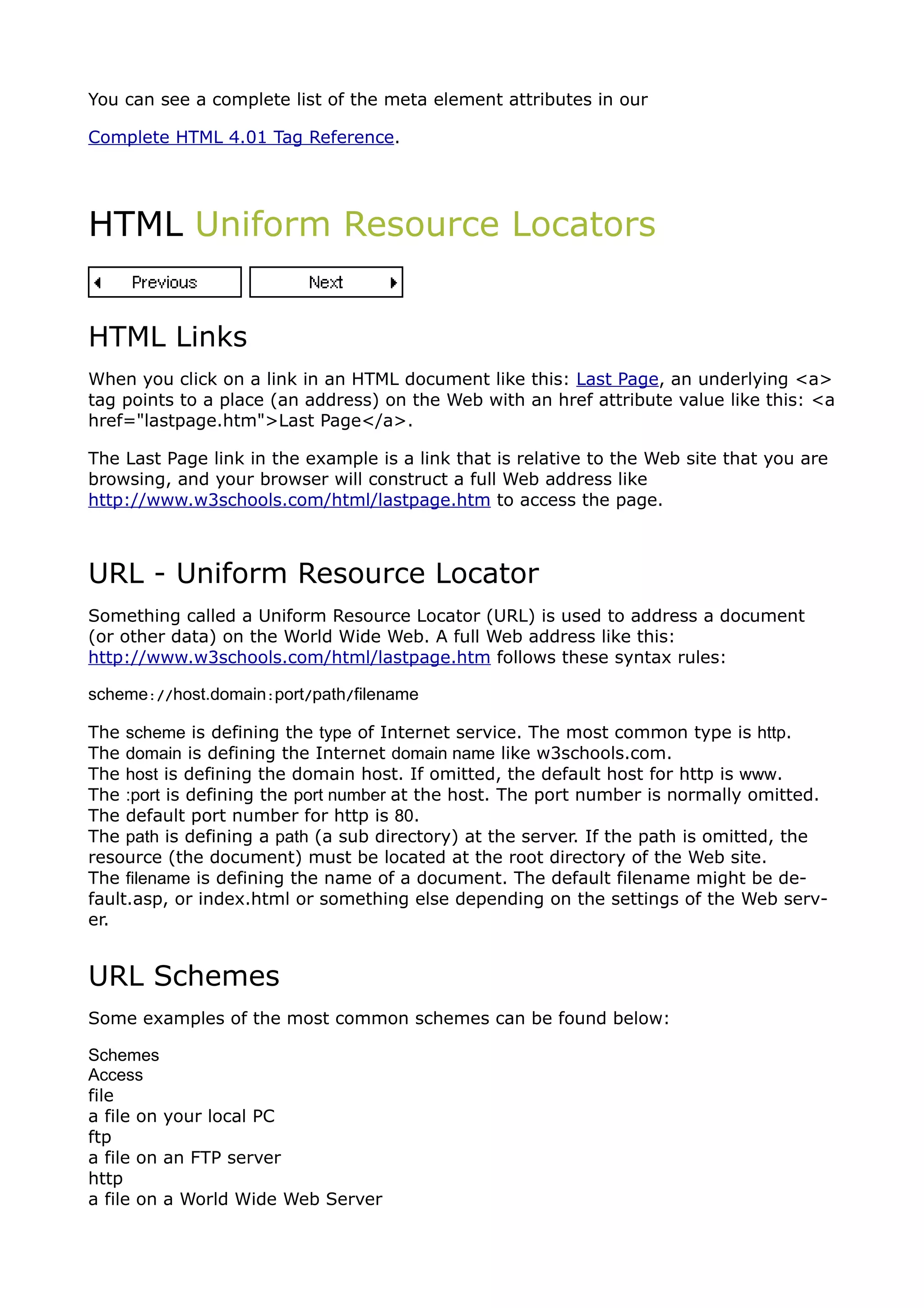 You can see a complete list of the meta element attributes in our

Complete HTML 4.01 Tag Reference.




HTML Uniform Resource Locators


HTML Links
When you click on a link in an HTML document like this: Last Page, an underlying <a>
tag points to a place (an address) on the Web with an href attribute value like this: <a
href="lastpage.htm">Last Page</a>.

The Last Page link in the example is a link that is relative to the Web site that you are
browsing, and your browser will construct a full Web address like
http://www.w3schools.com/html/lastpage.htm to access the page.



URL - Uniform Resource Locator
Something called a Uniform Resource Locator (URL) is used to address a document
(or other data) on the World Wide Web. A full Web address like this:
http://www.w3schools.com/html/lastpage.htm follows these syntax rules:

scheme://host.domain:port/path/filename

The scheme is defining the type of Internet service. The most common type is http.
The domain is defining the Internet domain name like w3schools.com.
The host is defining the domain host. If omitted, the default host for http is www.
The :port is defining the port number at the host. The port number is normally omitted.
The default port number for http is 80.
The path is defining a path (a sub directory) at the server. If the path is omitted, the
resource (the document) must be located at the root directory of the Web site.
The filename is defining the name of a document. The default filename might be de-
fault.asp, or index.html or something else depending on the settings of the Web serv-
er.


URL Schemes
Some examples of the most common schemes can be found below:

Schemes
Access
file
a file on your local PC
ftp
a file on an FTP server
http
a file on a World Wide Web Server
 