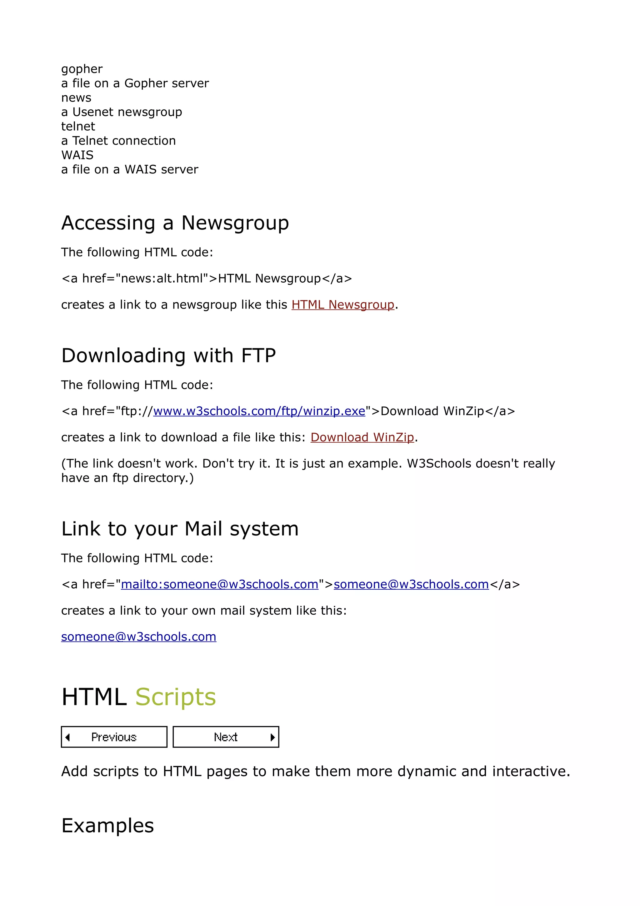 gopher
a file on a Gopher server
news
a Usenet newsgroup
telnet
a Telnet connection
WAIS
a file on a WAIS server



Accessing a Newsgroup
The following HTML code:

<a href="news:alt.html">HTML Newsgroup</a>

creates a link to a newsgroup like this HTML Newsgroup.



Downloading with FTP
The following HTML code:

<a href="ftp://www.w3schools.com/ftp/winzip.exe">Download WinZip</a>

creates a link to download a file like this: Download WinZip.

(The link doesn't work. Don't try it. It is just an example. W3Schools doesn't really
have an ftp directory.)



Link to your Mail system
The following HTML code:

<a href="mailto:someone@w3schools.com">someone@w3schools.com</a>

creates a link to your own mail system like this:

someone@w3schools.com




HTML Scripts


Add scripts to HTML pages to make them more dynamic and interactive.



Examples
 