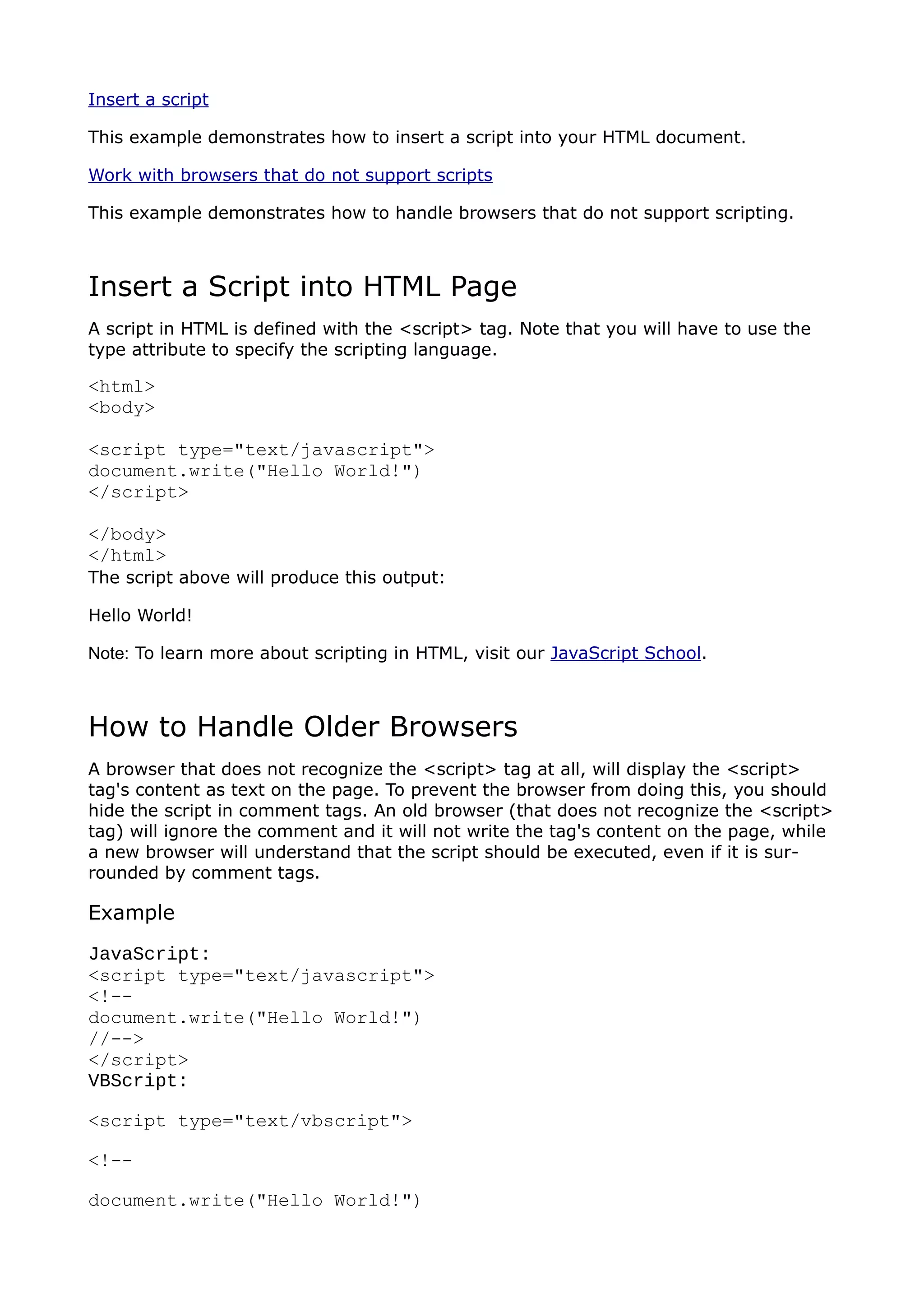 Insert a script

This example demonstrates how to insert a script into your HTML document.

Work with browsers that do not support scripts

This example demonstrates how to handle browsers that do not support scripting.



Insert a Script into HTML Page
A script in HTML is defined with the <script> tag. Note that you will have to use the
type attribute to specify the scripting language.

<html>
<body>

<script type="text/javascript">
document.write("Hello World!")
</script>

</body>
</html>
The script above will produce this output:

Hello World!

Note: To learn more about scripting in HTML, visit our JavaScript School.



How to Handle Older Browsers
A browser that does not recognize the <script> tag at all, will display the <script>
tag's content as text on the page. To prevent the browser from doing this, you should
hide the script in comment tags. An old browser (that does not recognize the <script>
tag) will ignore the comment and it will not write the tag's content on the page, while
a new browser will understand that the script should be executed, even if it is sur-
rounded by comment tags.

Example
JavaScript:
<script type="text/javascript">
<!--
document.write("Hello World!")
//-->
</script>
VBScript:

<script type="text/vbscript">

<!--

document.write("Hello World!")
 
