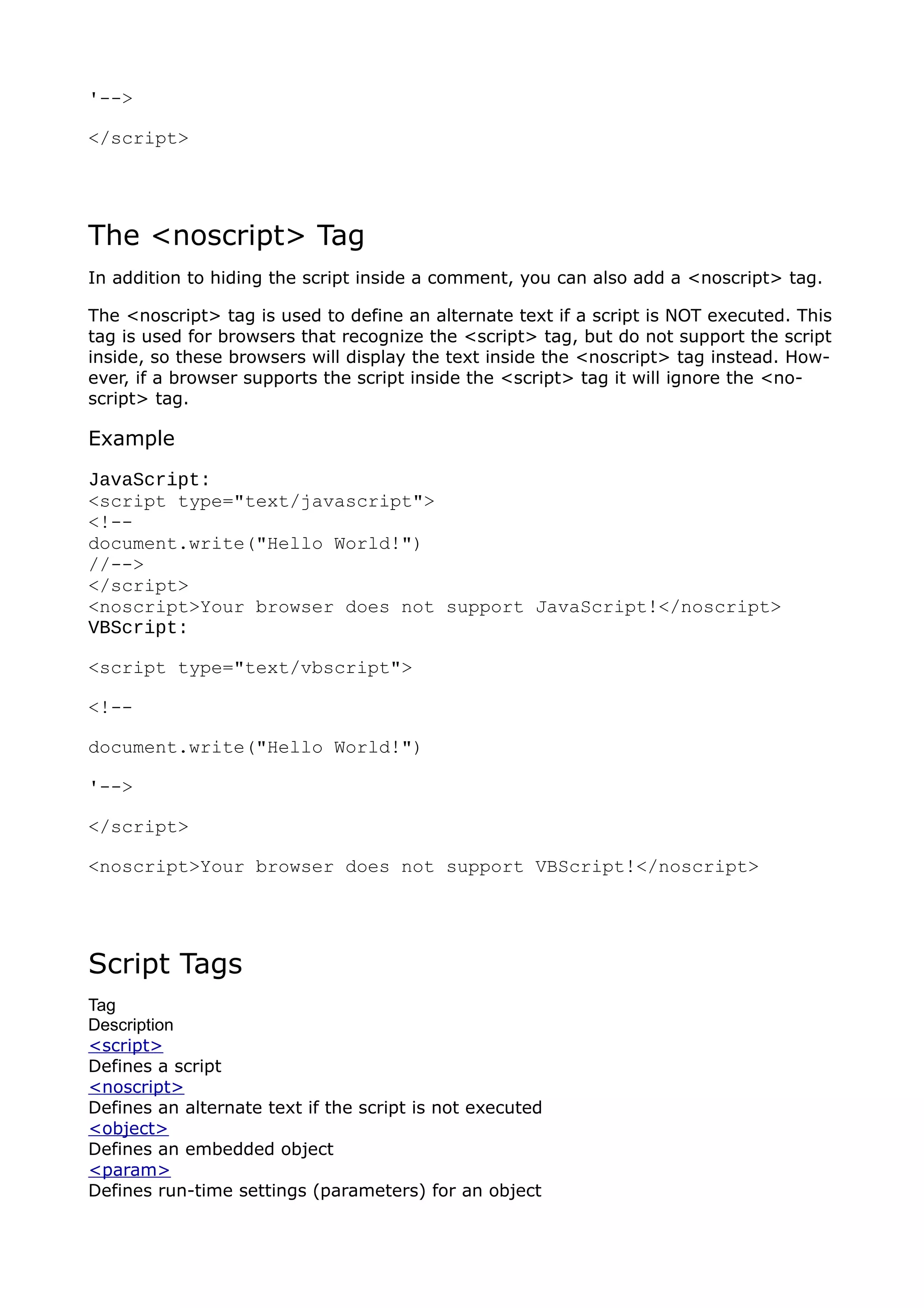 '-->

</script>




The <noscript> Tag
In addition to hiding the script inside a comment, you can also add a <noscript> tag.

The <noscript> tag is used to define an alternate text if a script is NOT executed. This
tag is used for browsers that recognize the <script> tag, but do not support the script
inside, so these browsers will display the text inside the <noscript> tag instead. How-
ever, if a browser supports the script inside the <script> tag it will ignore the <no-
script> tag.

Example
JavaScript:
<script type="text/javascript">
<!--
document.write("Hello World!")
//-->
</script>
<noscript>Your browser does not support JavaScript!</noscript>
VBScript:

<script type="text/vbscript">

<!--

document.write("Hello World!")

'-->

</script>

<noscript>Your browser does not support VBScript!</noscript>




Script Tags
Tag
Description
<script>
Defines a script
<noscript>
Defines an alternate text if the script is not executed
<object>
Defines an embedded object
<param>
Defines run-time settings (parameters) for an object
 