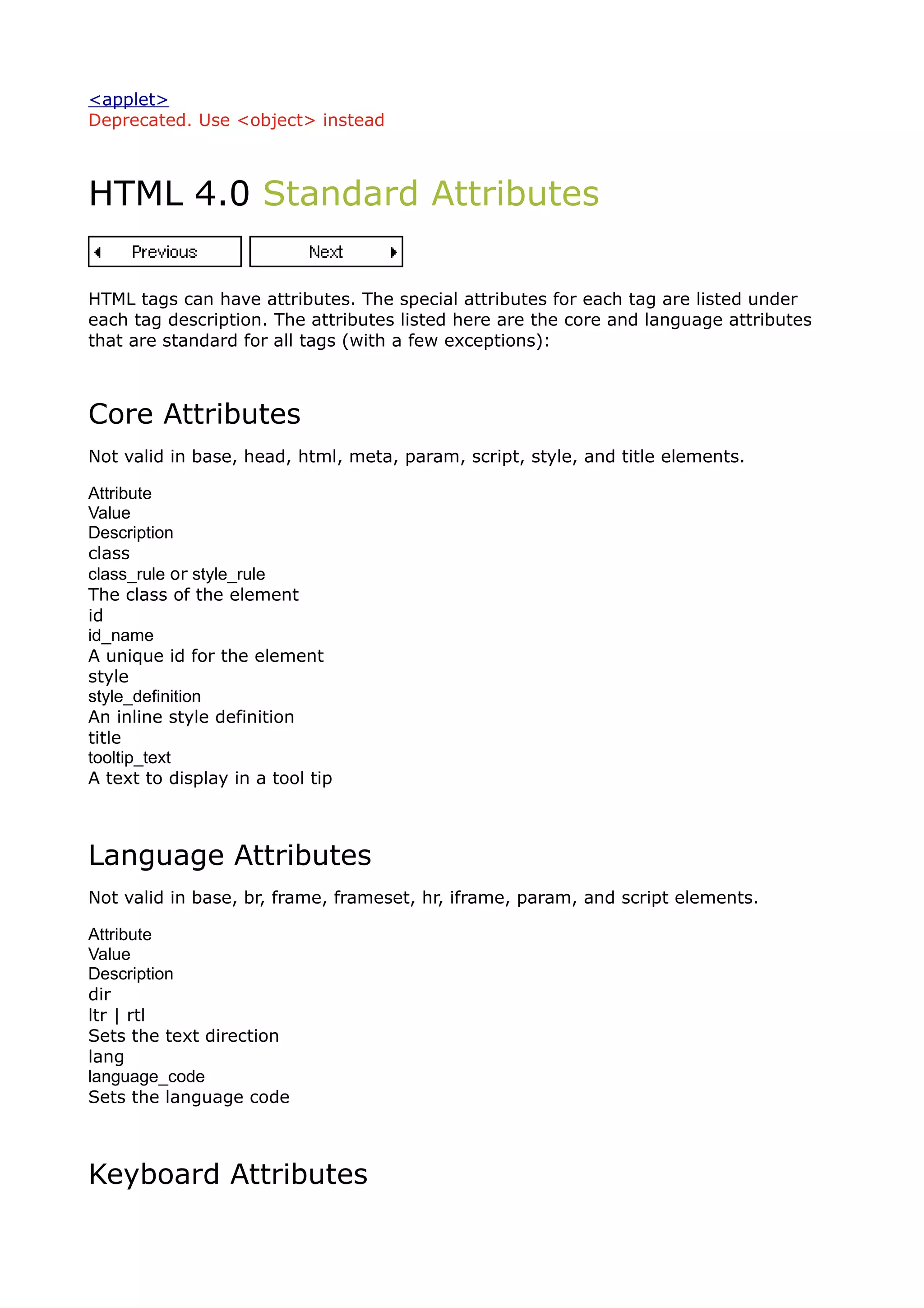 <applet>
Deprecated. Use <object> instead



HTML 4.0 Standard Attributes

HTML tags can have attributes. The special attributes for each tag are listed under
each tag description. The attributes listed here are the core and language attributes
that are standard for all tags (with a few exceptions):



Core Attributes
Not valid in base, head, html, meta, param, script, style, and title elements.

Attribute
Value
Description
class
class_rule or style_rule
The class of the element
id
id_name
A unique id for the element
style
style_definition
An inline style definition
title
tooltip_text
A text to display in a tool tip



Language Attributes
Not valid in base, br, frame, frameset, hr, iframe, param, and script elements.

Attribute
Value
Description
dir
ltr | rtl
Sets the text direction
lang
language_code
Sets the language code



Keyboard Attributes
 