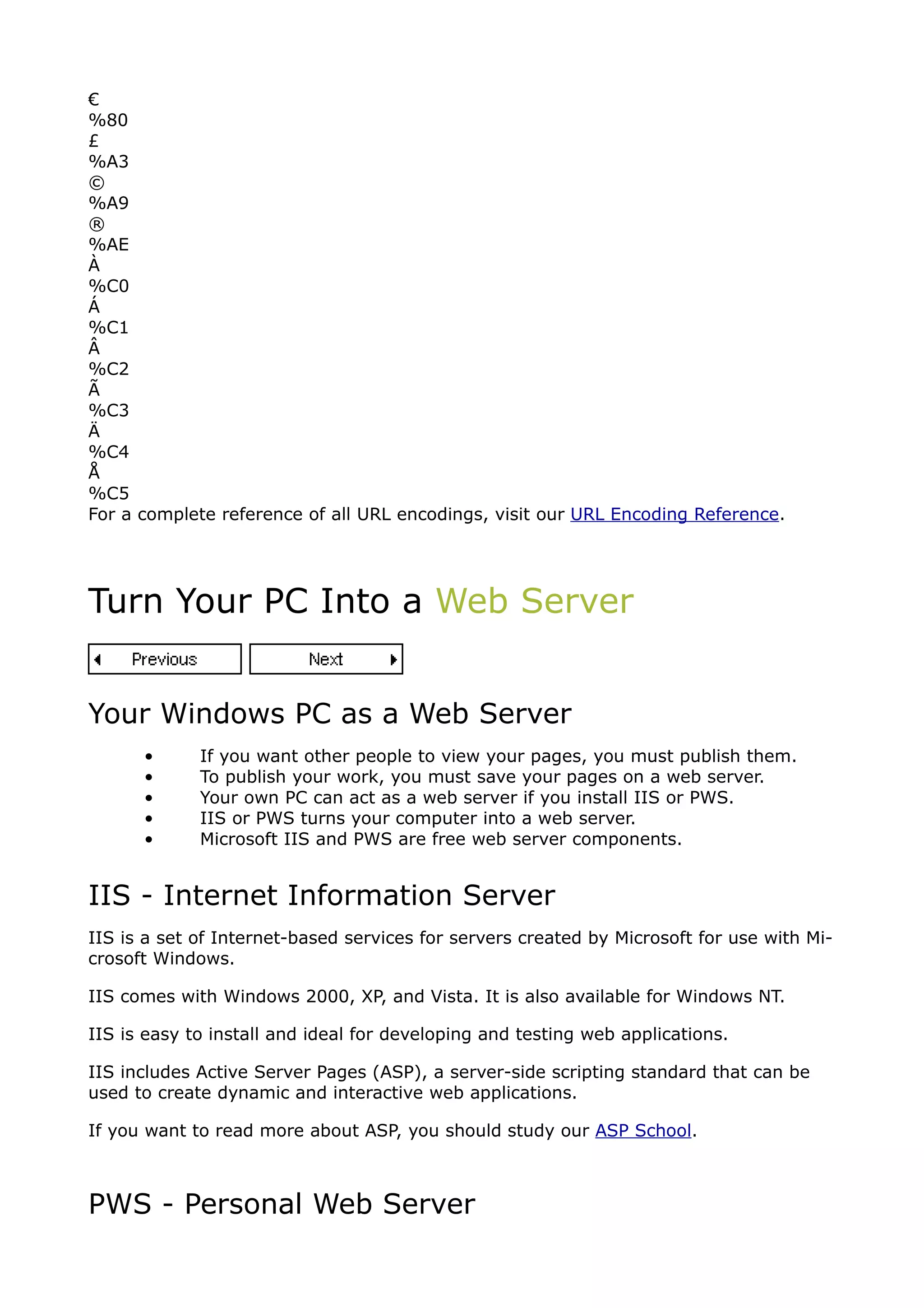 €
%80
£
%A3
©
%A9
®
%AE
À
%C0
Á
%C1
Â
%C2
Ã
%C3
Ä
%C4
Å
%C5
For a complete reference of all URL encodings, visit our URL Encoding Reference.




Turn Your PC Into a Web Server


Your Windows PC as a Web Server
      •      If you want other people to view your pages, you must publish them.
      •      To publish your work, you must save your pages on a web server.
      •      Your own PC can act as a web server if you install IIS or PWS.
      •      IIS or PWS turns your computer into a web server.
      •      Microsoft IIS and PWS are free web server components.


IIS - Internet Information Server
IIS is a set of Internet-based services for servers created by Microsoft for use with Mi-
crosoft Windows.

IIS comes with Windows 2000, XP, and Vista. It is also available for Windows NT.

IIS is easy to install and ideal for developing and testing web applications.

IIS includes Active Server Pages (ASP), a server-side scripting standard that can be
used to create dynamic and interactive web applications.

If you want to read more about ASP, you should study our ASP School.



PWS - Personal Web Server
 