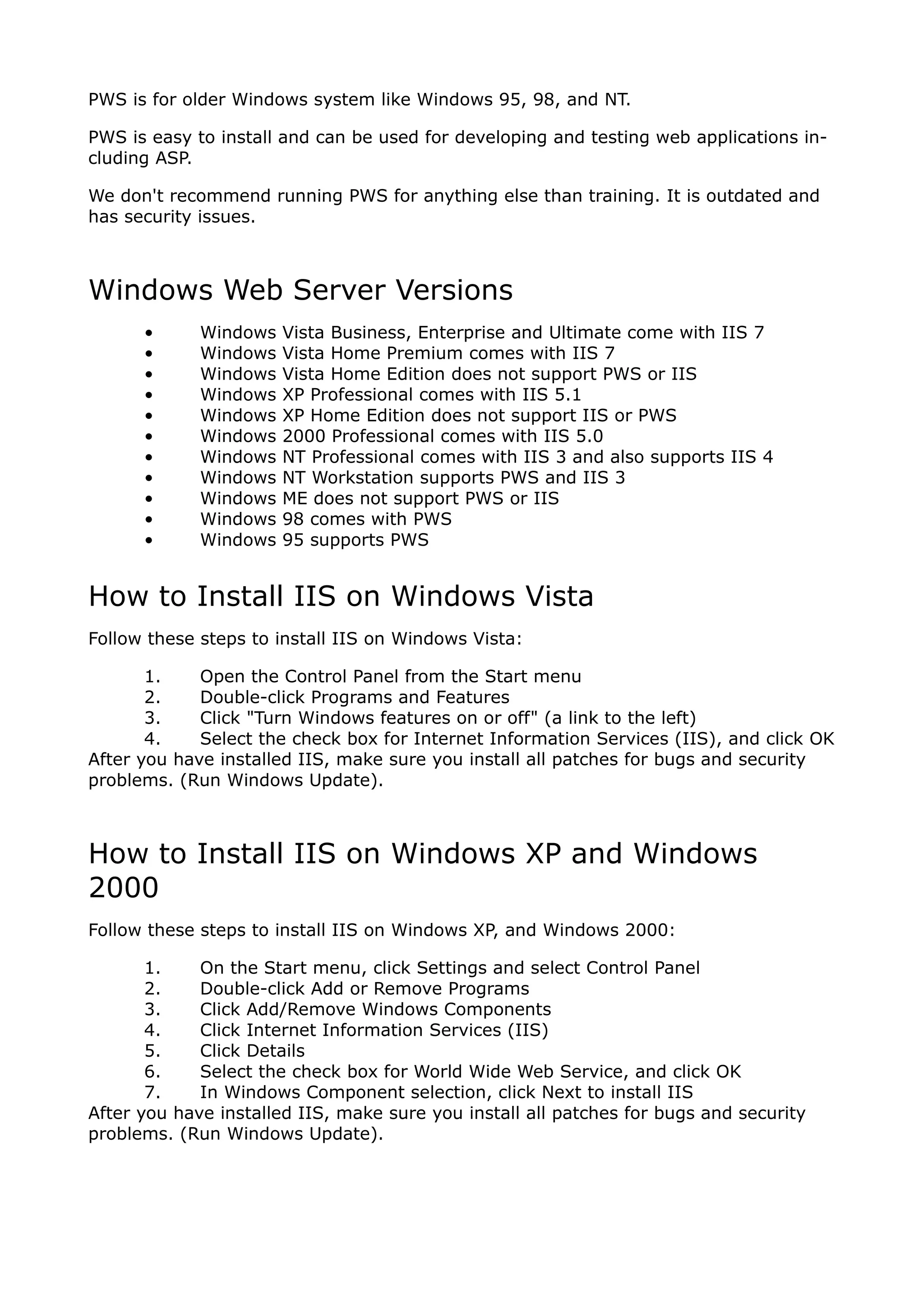PWS is for older Windows system like Windows 95, 98, and NT.

PWS is easy to install and can be used for developing and testing web applications in-
cluding ASP.

We don't recommend running PWS for anything else than training. It is outdated and
has security issues.



Windows Web Server Versions
      •      Windows   Vista Business, Enterprise and Ultimate come with IIS 7
      •      Windows   Vista Home Premium comes with IIS 7
      •      Windows   Vista Home Edition does not support PWS or IIS
      •      Windows   XP Professional comes with IIS 5.1
      •      Windows   XP Home Edition does not support IIS or PWS
      •      Windows   2000 Professional comes with IIS 5.0
      •      Windows   NT Professional comes with IIS 3 and also supports IIS 4
      •      Windows   NT Workstation supports PWS and IIS 3
      •      Windows   ME does not support PWS or IIS
      •      Windows   98 comes with PWS
      •      Windows   95 supports PWS


How to Install IIS on Windows Vista
Follow these steps to install IIS on Windows Vista:

       1.    Open the Control Panel from the Start menu
       2.    Double-click Programs and Features
       3.    Click "Turn Windows features on or off" (a link to the left)
       4.    Select the check box for Internet Information Services (IIS), and click OK
After you have installed IIS, make sure you install all patches for bugs and security
problems. (Run Windows Update).



How to Install IIS on Windows XP and Windows
2000
Follow these steps to install IIS on Windows XP, and Windows 2000:

       1.    On the Start menu, click Settings and select Control Panel
       2.    Double-click Add or Remove Programs
       3.    Click Add/Remove Windows Components
       4.    Click Internet Information Services (IIS)
       5.    Click Details
       6.    Select the check box for World Wide Web Service, and click OK
       7.    In Windows Component selection, click Next to install IIS
After you have installed IIS, make sure you install all patches for bugs and security
problems. (Run Windows Update).
 