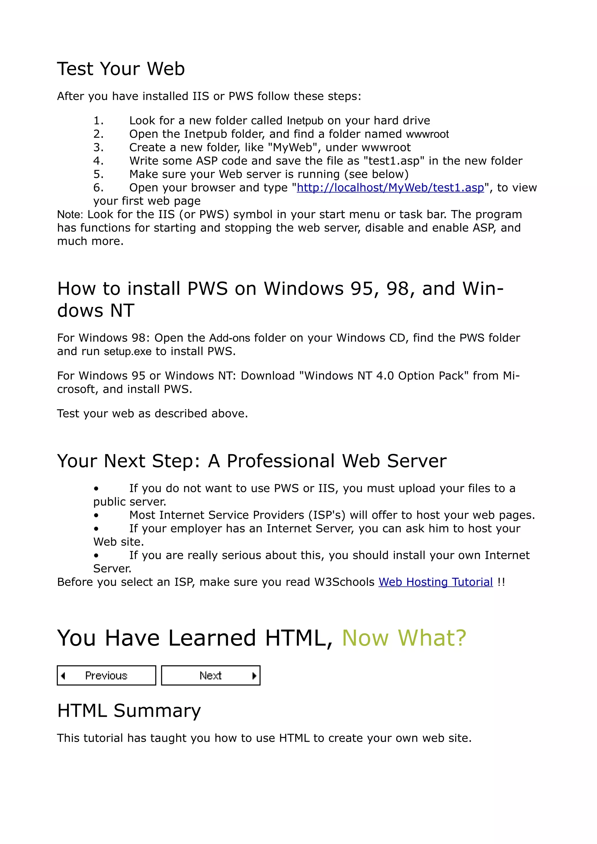 Test Your Web
After you have installed IIS or PWS follow these steps:

       1.     Look for a new folder called Inetpub on your hard drive
       2.     Open the Inetpub folder, and find a folder named wwwroot
       3.     Create a new folder, like "MyWeb", under wwwroot
       4.     Write some ASP code and save the file as "test1.asp" in the new folder
       5.     Make sure your Web server is running (see below)
       6.     Open your browser and type "http://localhost/MyWeb/test1.asp", to view
       your first web page
Note: Look for the IIS (or PWS) symbol in your start menu or task bar. The program
has functions for starting and stopping the web server, disable and enable ASP, and
much more.



How to install PWS on Windows 95, 98, and Win-
dows NT
For Windows 98: Open the Add-ons folder on your Windows CD, find the PWS folder
and run setup.exe to install PWS.

For Windows 95 or Windows NT: Download "Windows NT 4.0 Option Pack" from Mi-
crosoft, and install PWS.

Test your web as described above.



Your Next Step: A Professional Web Server
      •      If you do not want to use PWS or IIS, you must upload your files to a
      public server.
      •      Most Internet Service Providers (ISP's) will offer to host your web pages.
      •      If your employer has an Internet Server, you can ask him to host your
      Web site.
      •      If you are really serious about this, you should install your own Internet
      Server.
Before you select an ISP, make sure you read W3Schools Web Hosting Tutorial !!




You Have Learned HTML, Now What?


HTML Summary
This tutorial has taught you how to use HTML to create your own web site.
 