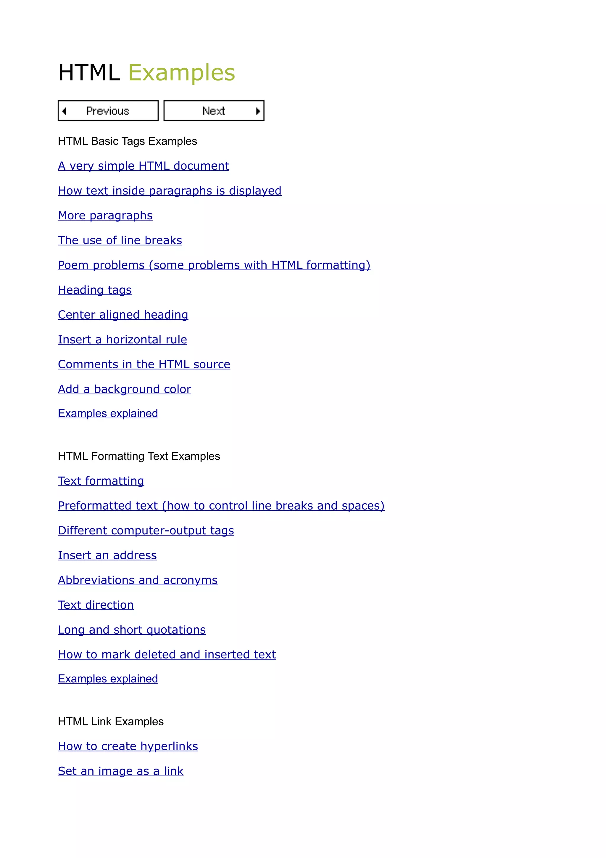 HTML Examples

HTML Basic Tags Examples

A very simple HTML document

How text inside paragraphs is displayed

More paragraphs

The use of line breaks

Poem problems (some problems with HTML formatting)

Heading tags

Center aligned heading

Insert a horizontal rule

Comments in the HTML source

Add a background color

Examples explained


HTML Formatting Text Examples

Text formatting

Preformatted text (how to control line breaks and spaces)

Different computer-output tags

Insert an address

Abbreviations and acronyms

Text direction

Long and short quotations

How to mark deleted and inserted text

Examples explained


HTML Link Examples

How to create hyperlinks

Set an image as a link
 
