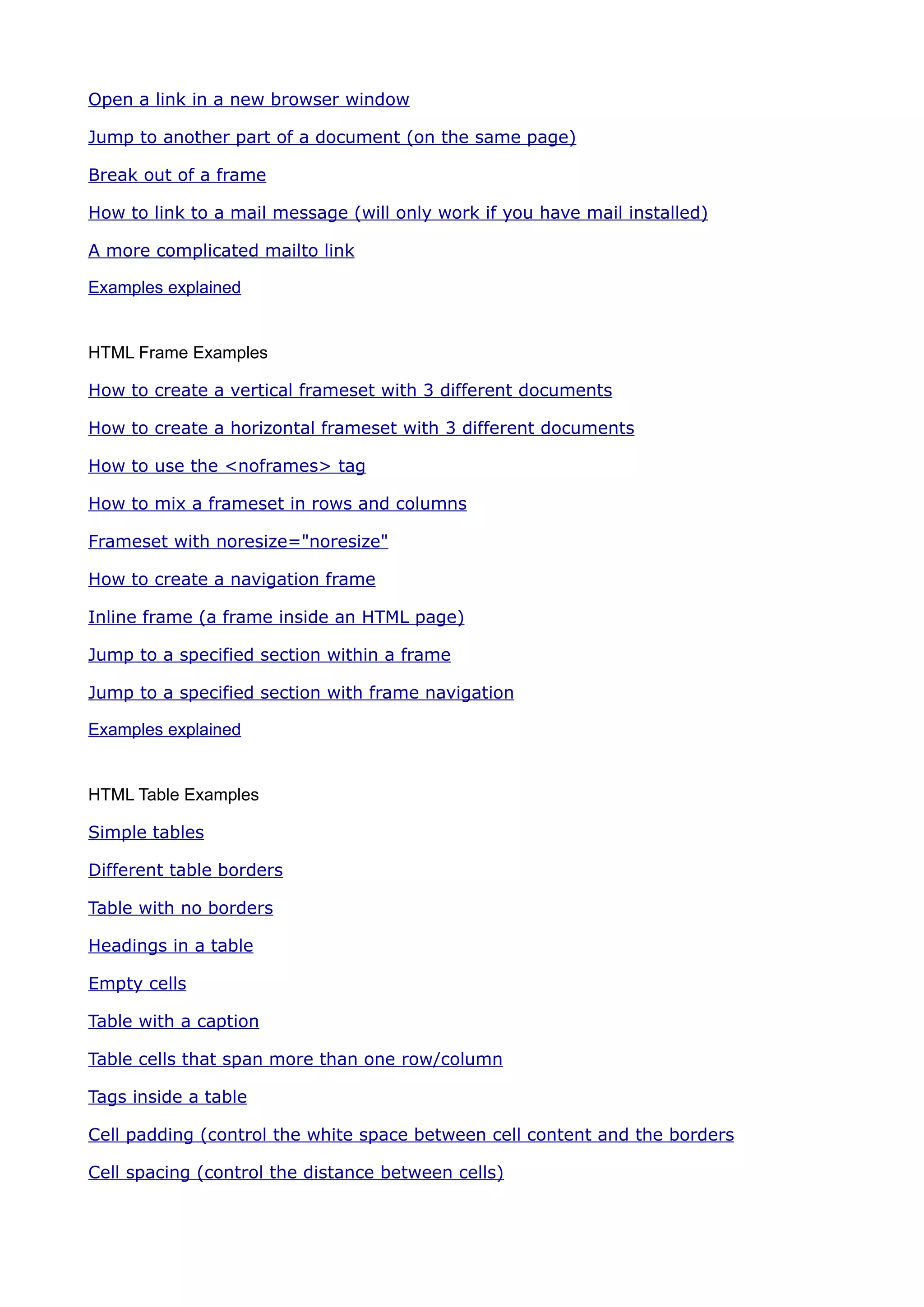 Open a link in a new browser window

Jump to another part of a document (on the same page)

Break out of a frame

How to link to a mail message (will only work if you have mail installed)

A more complicated mailto link

Examples explained


HTML Frame Examples

How to create a vertical frameset with 3 different documents

How to create a horizontal frameset with 3 different documents

How to use the <noframes> tag

How to mix a frameset in rows and columns

Frameset with noresize="noresize"

How to create a navigation frame

Inline frame (a frame inside an HTML page)

Jump to a specified section within a frame

Jump to a specified section with frame navigation

Examples explained


HTML Table Examples

Simple tables

Different table borders

Table with no borders

Headings in a table

Empty cells

Table with a caption

Table cells that span more than one row/column

Tags inside a table

Cell padding (control the white space between cell content and the borders

Cell spacing (control the distance between cells)
 