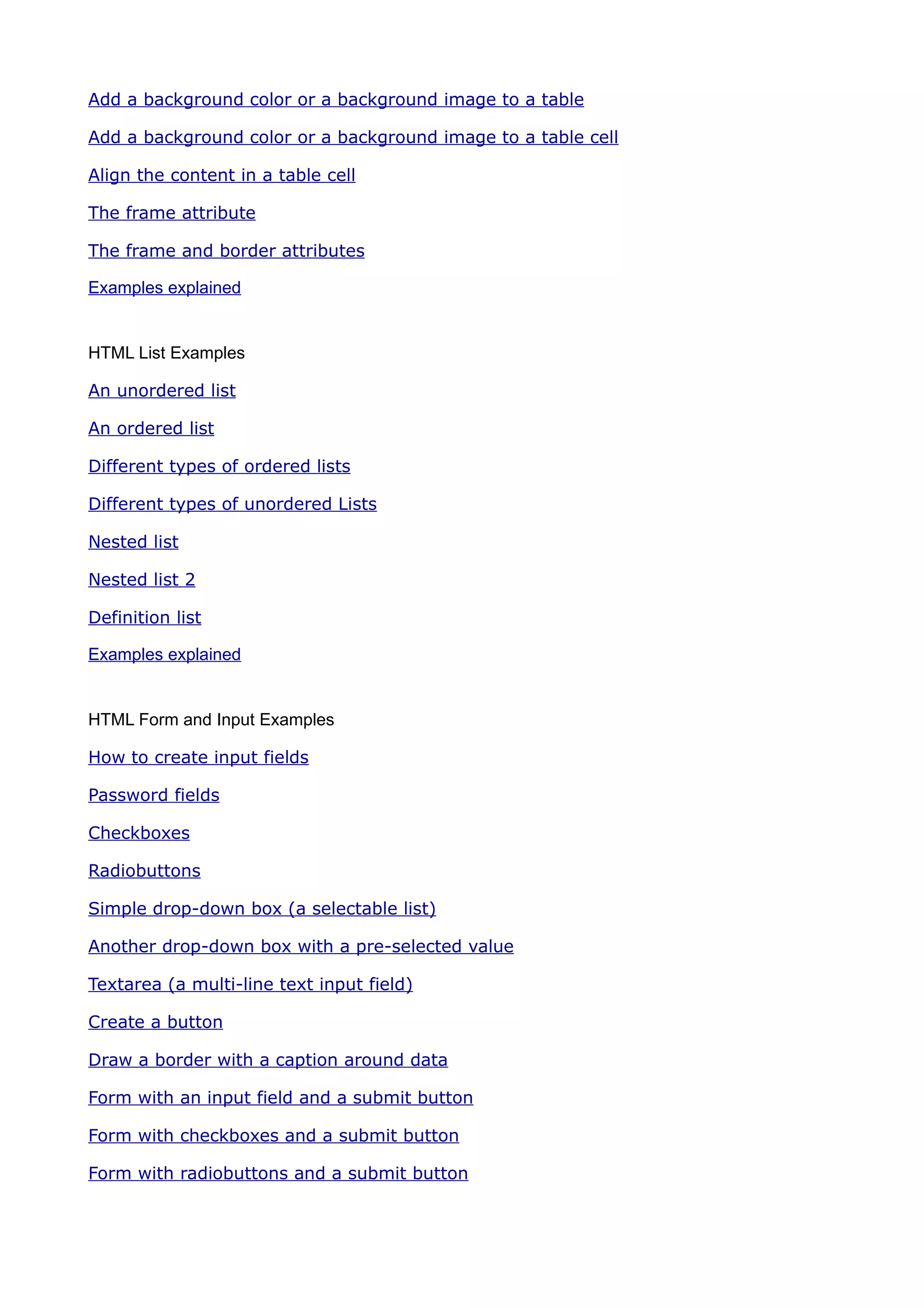 Add a background color or a background image to a table

Add a background color or a background image to a table cell

Align the content in a table cell

The frame attribute

The frame and border attributes

Examples explained


HTML List Examples

An unordered list

An ordered list

Different types of ordered lists

Different types of unordered Lists

Nested list

Nested list 2

Definition list

Examples explained


HTML Form and Input Examples

How to create input fields

Password fields

Checkboxes

Radiobuttons

Simple drop-down box (a selectable list)

Another drop-down box with a pre-selected value

Textarea (a multi-line text input field)

Create a button

Draw a border with a caption around data

Form with an input field and a submit button

Form with checkboxes and a submit button

Form with radiobuttons and a submit button
 