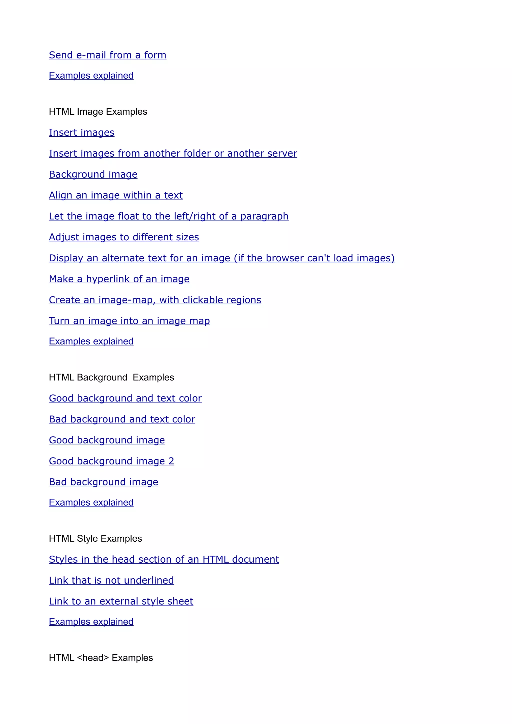 Send e-mail from a form

Examples explained


HTML Image Examples

Insert images

Insert images from another folder or another server

Background image

Align an image within a text

Let the image float to the left/right of a paragraph

Adjust images to different sizes

Display an alternate text for an image (if the browser can't load images)

Make a hyperlink of an image

Create an image-map, with clickable regions

Turn an image into an image map

Examples explained


HTML Background Examples

Good background and text color

Bad background and text color

Good background image

Good background image 2

Bad background image

Examples explained


HTML Style Examples

Styles in the head section of an HTML document

Link that is not underlined

Link to an external style sheet

Examples explained


HTML <head> Examples
 