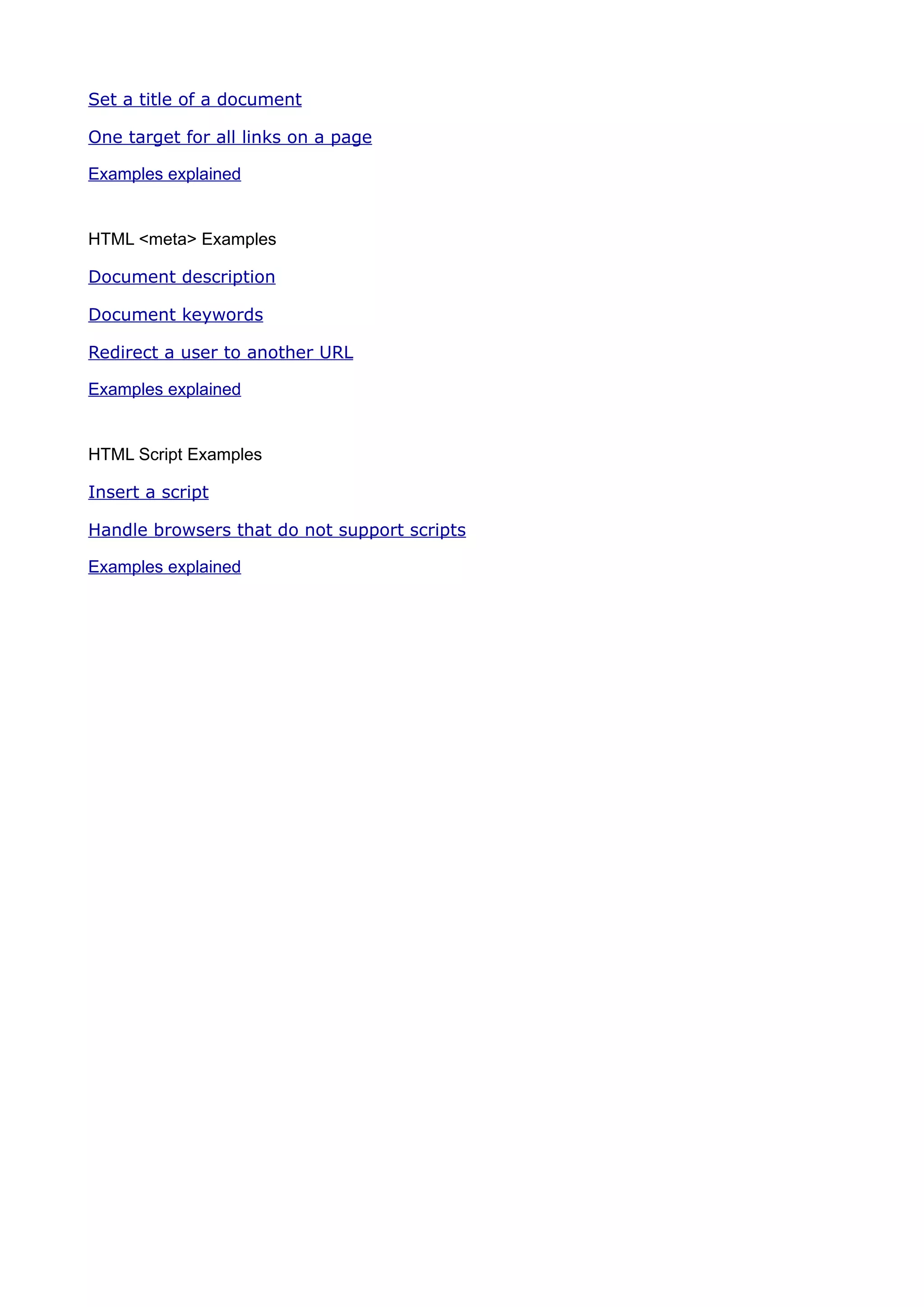 Set a title of a document

One target for all links on a page

Examples explained


HTML <meta> Examples

Document description

Document keywords

Redirect a user to another URL

Examples explained


HTML Script Examples

Insert a script

Handle browsers that do not support scripts

Examples explained
 