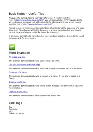 Basic Notes - Useful Tips
Always add a trailing slash to subfolder references. If you link like this:
href="http://www.w3schools.com/html", you will generate two HTTP requests to the
server, because the server will add a slash to the address and create a new request
like this: href="http://www.w3schools.com/html/"

Named anchors are often used to create "table of contents" at the beginning of a large
document. Each chapter within the document is given a named anchor, and links to
each of these anchors are put at the top of the document.

If a browser cannot find a named anchor that has been specified, it goes to the top of
the document. No error occurs.




More Examples
An image as a link

This example demonstrates how to use an image as a link.

Link to a location on the same page

This example demonstrates how to use a link to jump to another part of a document.

Break out of a frame

This example demonstrates how to break out of a frame, if your site is locked in a
frame.

Create a mailto link

This example demonstrates how to link to a mail message (will only work if you have
mail installed).

Create a mailto link 2

This example demonstrates a more complicated mailto link.



Link Tags
Tag
Description
<a>
Defines an anchor
 