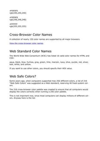 #F0F0F0
rgb(240,240,240)

#F8F8F8
rgb(248,248,248)

#FFFFFF
rgb(255,255,255)



Cross-Browser Color Names
A collection of nearly 150 color names are supported by all major browsers.

View the cross-browser color names



Web Standard Color Names
The World Wide Web Consortium (W3C) has listed 16 valid color names for HTML and
CSS:

aqua, black, blue, fuchsia, gray, green, lime, maroon, navy, olive, purple, red, silver,
teal, white, and yellow.

If you want to use other colors, you should specify their HEX value.



Web Safe Colors?
Some years ago, when computers supported max 256 different colors, a list of 216
"Web Safe Colors" was suggested as a Web standard, reserving 40 fixed system col-
ors.

The 216 cross-browser color palette was created to ensure that all computers would
display the colors correctly when running a 256 color palette.

This is not important now, since most computers can display millions of different col-
ors. Anyway here is the list:

                                         000000
                                         000033
                                         000066
                                         000099
                                         0000CC
                                         0000FF
                                         003300
                                         003333
                                         003366
                                         003399
                                         0033CC
                                         0033FF
                                         006600
 