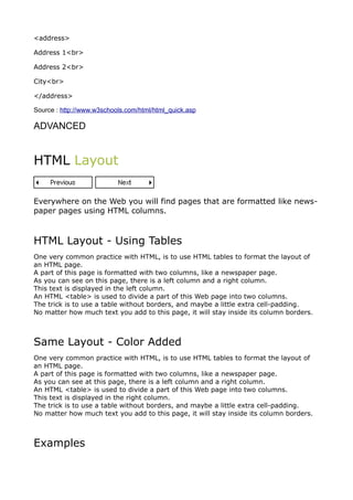 <address>

Address 1<br>

Address 2<br>

City<br>

</address>

Source : http://www.w3schools.com/html/html_quick.asp

ADVANCED


HTML Layout


Everywhere on the Web you will find pages that are formatted like news-
paper pages using HTML columns.



HTML Layout - Using Tables
One very common practice with HTML, is to use HTML tables to format the layout of
an HTML page.
A part of this page is formatted with two columns, like a newspaper page.
As you can see on this page, there is a left column and a right column.
This text is displayed in the left column.
An HTML <table> is used to divide a part of this Web page into two columns.
The trick is to use a table without borders, and maybe a little extra cell-padding.
No matter how much text you add to this page, it will stay inside its column borders.



Same Layout - Color Added
One very common practice with HTML, is to use HTML tables to format the layout of
an HTML page.
A part of this page is formatted with two columns, like a newspaper page.
As you can see at this page, there is a left column and a right column.
An HTML <table> is used to divide a part of this Web page into two columns.
This text is displayed in the right column.
The trick is to use a table without borders, and maybe a little extra cell-padding.
No matter how much text you add to this page, it will stay inside its column borders.



Examples
 