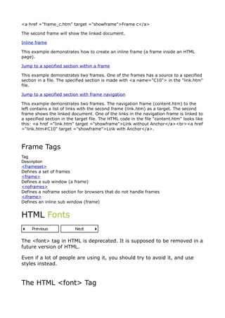 <a href ="frame_c.htm" target ="showframe">Frame c</a>

The second frame will show the linked document.

Inline frame

This example demonstrates how to create an inline frame (a frame inside an HTML
page).

Jump to a specified section within a frame

This example demonstrates two frames. One of the frames has a source to a specified
section in a file. The specified section is made with <a name="C10"> in the "link.htm"
file.

Jump to a specified section with frame navigation

This example demonstrates two frames. The navigation frame (content.htm) to the
left contains a list of links with the second frame (link.htm) as a target. The second
frame shows the linked document. One of the links in the navigation frame is linked to
a specified section in the target file. The HTML code in the file "content.htm" looks like
this: <a href ="link.htm" target ="showframe">Link without Anchor</a><br><a href
="link.htm#C10" target ="showframe">Link with Anchor</a>.



Frame Tags
Tag
Description
<frameset>
Defines a set of frames
<frame>
Defines a sub window (a frame)
<noframes>
Defines a noframe section for browsers that do not handle frames
<iframe>
Defines an inline sub window (frame)


HTML Fonts


The <font> tag in HTML is deprecated. It is supposed to be removed in a
future version of HTML.

Even if a lot of people are using it, you should try to avoid it, and use
styles instead.



The HTML <font> Tag
 