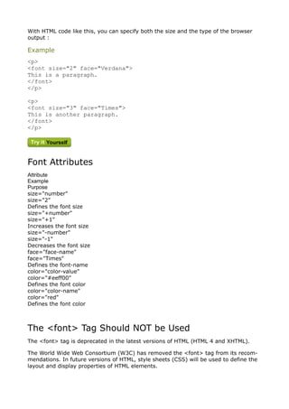 With HTML code like this, you can specify both the size and the type of the browser
output :

Example
<p>
<font size="2" face="Verdana">
This is a paragraph.
</font>
</p>

<p>
<font size="3" face="Times">
This is another paragraph.
</font>
</p>




Font Attributes
Attribute
Example
Purpose
size="number"
size="2"
Defines the font size
size="+number"
size="+1"
Increases the font size
size="-number"
size="-1"
Decreases the font size
face="face-name"
face="Times"
Defines the font-name
color="color-value"
color="#eeff00"
Defines the font color
color="color-name"
color="red"
Defines the font color



The <font> Tag Should NOT be Used
The <font> tag is deprecated in the latest versions of HTML (HTML 4 and XHTML).

The World Wide Web Consortium (W3C) has removed the <font> tag from its recom-
mendations. In future versions of HTML, style sheets (CSS) will be used to define the
layout and display properties of HTML elements.
 