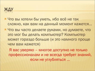 Что вы хотели бы уметь, ибо всё не так сложно, как вам на данный момент кажется… Что вы часто делаете руками, но думаете, что это мог бы делать компьютер? Компьютер может гораздо больше (и это намного проще чем вам кажется) Я вас уверяю – многое доступно не только профессионалам и не всегда требует знаний, если не углубляться … 